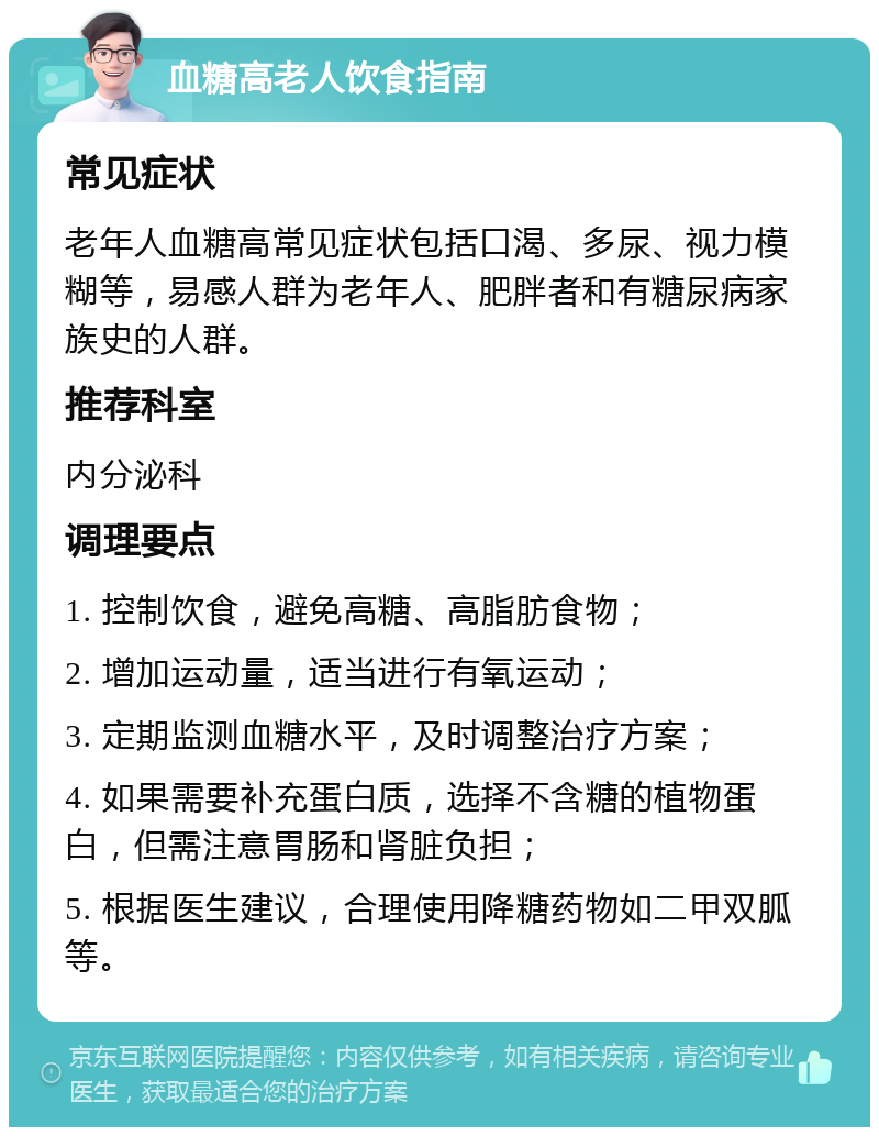 血糖高老人饮食指南 常见症状 老年人血糖高常见症状包括口渴、多尿、视力模糊等，易感人群为老年人、肥胖者和有糖尿病家族史的人群。 推荐科室 内分泌科 调理要点 1. 控制饮食，避免高糖、高脂肪食物； 2. 增加运动量，适当进行有氧运动； 3. 定期监测血糖水平，及时调整治疗方案； 4. 如果需要补充蛋白质，选择不含糖的植物蛋白，但需注意胃肠和肾脏负担； 5. 根据医生建议，合理使用降糖药物如二甲双胍等。