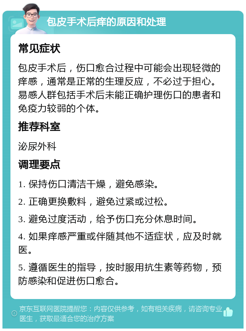 包皮手术后痒的原因和处理 常见症状 包皮手术后，伤口愈合过程中可能会出现轻微的痒感，通常是正常的生理反应，不必过于担心。易感人群包括手术后未能正确护理伤口的患者和免疫力较弱的个体。 推荐科室 泌尿外科 调理要点 1. 保持伤口清洁干燥，避免感染。 2. 正确更换敷料，避免过紧或过松。 3. 避免过度活动，给予伤口充分休息时间。 4. 如果痒感严重或伴随其他不适症状，应及时就医。 5. 遵循医生的指导，按时服用抗生素等药物，预防感染和促进伤口愈合。