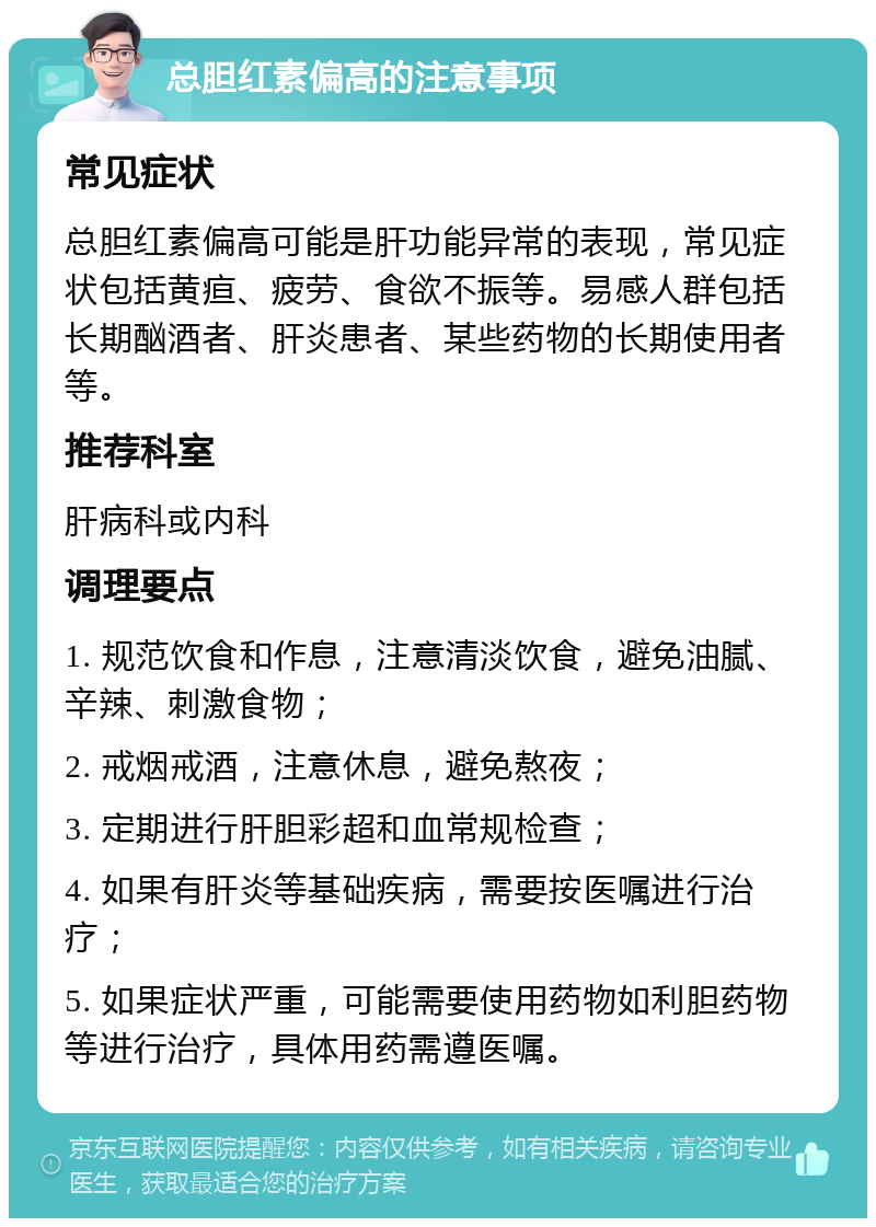 总胆红素偏高的注意事项 常见症状 总胆红素偏高可能是肝功能异常的表现，常见症状包括黄疸、疲劳、食欲不振等。易感人群包括长期酗酒者、肝炎患者、某些药物的长期使用者等。 推荐科室 肝病科或内科 调理要点 1. 规范饮食和作息，注意清淡饮食，避免油腻、辛辣、刺激食物； 2. 戒烟戒酒，注意休息，避免熬夜； 3. 定期进行肝胆彩超和血常规检查； 4. 如果有肝炎等基础疾病，需要按医嘱进行治疗； 5. 如果症状严重，可能需要使用药物如利胆药物等进行治疗，具体用药需遵医嘱。