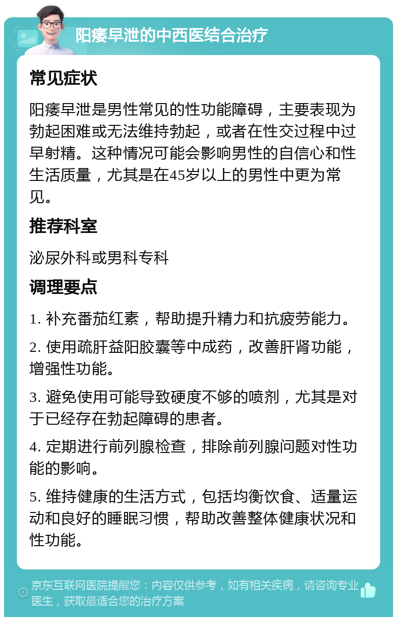 阳痿早泄的中西医结合治疗 常见症状 阳痿早泄是男性常见的性功能障碍，主要表现为勃起困难或无法维持勃起，或者在性交过程中过早射精。这种情况可能会影响男性的自信心和性生活质量，尤其是在45岁以上的男性中更为常见。 推荐科室 泌尿外科或男科专科 调理要点 1. 补充番茄红素，帮助提升精力和抗疲劳能力。 2. 使用疏肝益阳胶囊等中成药，改善肝肾功能，增强性功能。 3. 避免使用可能导致硬度不够的喷剂，尤其是对于已经存在勃起障碍的患者。 4. 定期进行前列腺检查，排除前列腺问题对性功能的影响。 5. 维持健康的生活方式，包括均衡饮食、适量运动和良好的睡眠习惯，帮助改善整体健康状况和性功能。