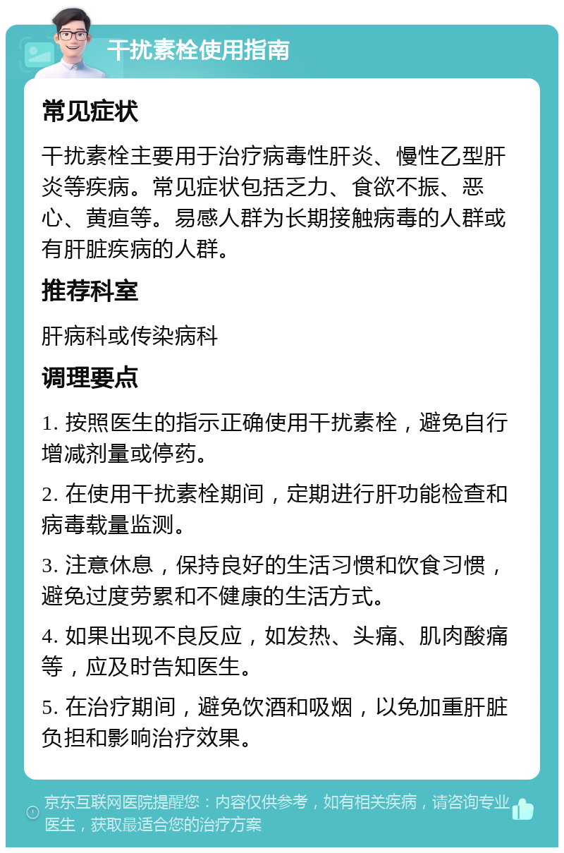 干扰素栓使用指南 常见症状 干扰素栓主要用于治疗病毒性肝炎、慢性乙型肝炎等疾病。常见症状包括乏力、食欲不振、恶心、黄疸等。易感人群为长期接触病毒的人群或有肝脏疾病的人群。 推荐科室 肝病科或传染病科 调理要点 1. 按照医生的指示正确使用干扰素栓，避免自行增减剂量或停药。 2. 在使用干扰素栓期间，定期进行肝功能检查和病毒载量监测。 3. 注意休息，保持良好的生活习惯和饮食习惯，避免过度劳累和不健康的生活方式。 4. 如果出现不良反应，如发热、头痛、肌肉酸痛等，应及时告知医生。 5. 在治疗期间，避免饮酒和吸烟，以免加重肝脏负担和影响治疗效果。