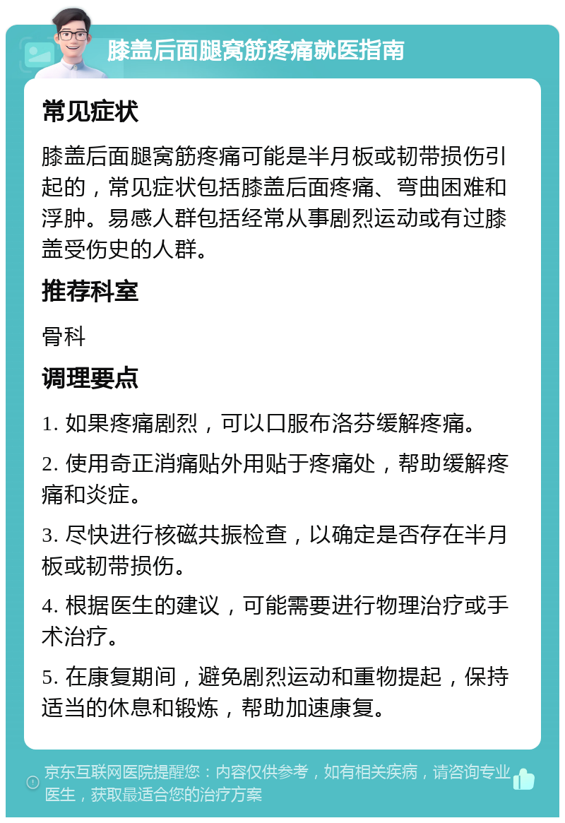 膝盖后面腿窝筋疼痛就医指南 常见症状 膝盖后面腿窝筋疼痛可能是半月板或韧带损伤引起的，常见症状包括膝盖后面疼痛、弯曲困难和浮肿。易感人群包括经常从事剧烈运动或有过膝盖受伤史的人群。 推荐科室 骨科 调理要点 1. 如果疼痛剧烈，可以口服布洛芬缓解疼痛。 2. 使用奇正消痛贴外用贴于疼痛处，帮助缓解疼痛和炎症。 3. 尽快进行核磁共振检查，以确定是否存在半月板或韧带损伤。 4. 根据医生的建议，可能需要进行物理治疗或手术治疗。 5. 在康复期间，避免剧烈运动和重物提起，保持适当的休息和锻炼，帮助加速康复。