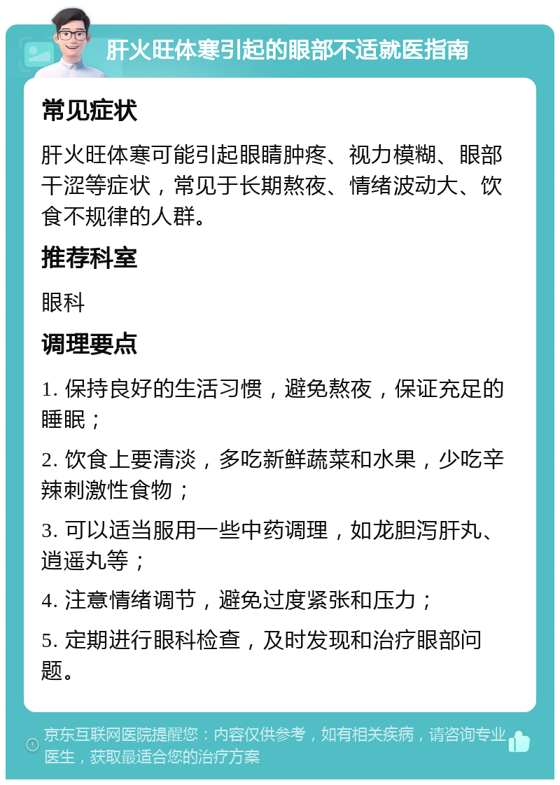 肝火旺体寒引起的眼部不适就医指南 常见症状 肝火旺体寒可能引起眼睛肿疼、视力模糊、眼部干涩等症状，常见于长期熬夜、情绪波动大、饮食不规律的人群。 推荐科室 眼科 调理要点 1. 保持良好的生活习惯，避免熬夜，保证充足的睡眠； 2. 饮食上要清淡，多吃新鲜蔬菜和水果，少吃辛辣刺激性食物； 3. 可以适当服用一些中药调理，如龙胆泻肝丸、逍遥丸等； 4. 注意情绪调节，避免过度紧张和压力； 5. 定期进行眼科检查，及时发现和治疗眼部问题。