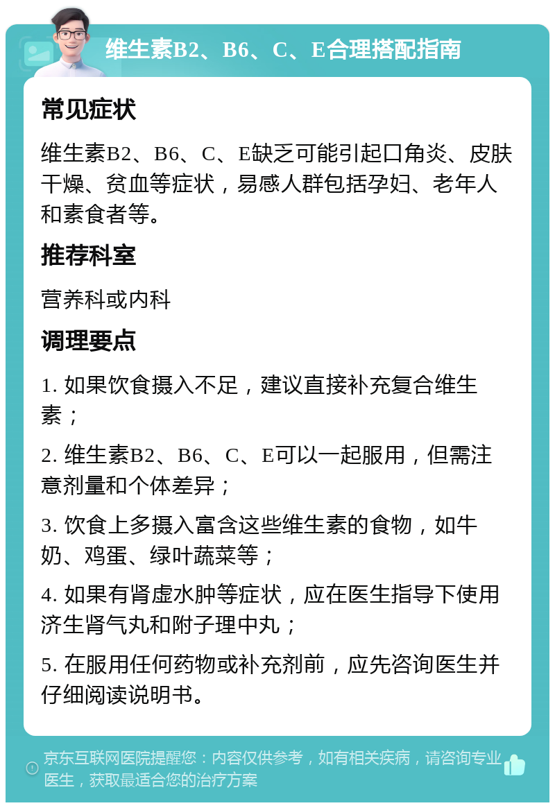 维生素B2、B6、C、E合理搭配指南 常见症状 维生素B2、B6、C、E缺乏可能引起口角炎、皮肤干燥、贫血等症状，易感人群包括孕妇、老年人和素食者等。 推荐科室 营养科或内科 调理要点 1. 如果饮食摄入不足，建议直接补充复合维生素； 2. 维生素B2、B6、C、E可以一起服用，但需注意剂量和个体差异； 3. 饮食上多摄入富含这些维生素的食物，如牛奶、鸡蛋、绿叶蔬菜等； 4. 如果有肾虚水肿等症状，应在医生指导下使用济生肾气丸和附子理中丸； 5. 在服用任何药物或补充剂前，应先咨询医生并仔细阅读说明书。