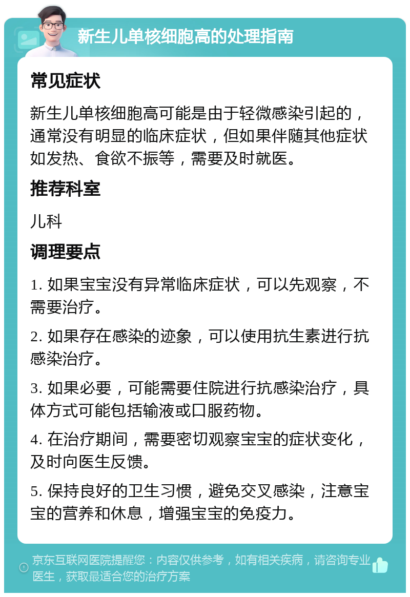 新生儿单核细胞高的处理指南 常见症状 新生儿单核细胞高可能是由于轻微感染引起的，通常没有明显的临床症状，但如果伴随其他症状如发热、食欲不振等，需要及时就医。 推荐科室 儿科 调理要点 1. 如果宝宝没有异常临床症状，可以先观察，不需要治疗。 2. 如果存在感染的迹象，可以使用抗生素进行抗感染治疗。 3. 如果必要，可能需要住院进行抗感染治疗，具体方式可能包括输液或口服药物。 4. 在治疗期间，需要密切观察宝宝的症状变化，及时向医生反馈。 5. 保持良好的卫生习惯，避免交叉感染，注意宝宝的营养和休息，增强宝宝的免疫力。