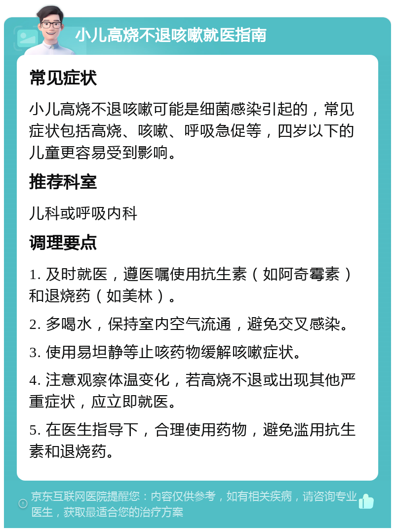 小儿高烧不退咳嗽就医指南 常见症状 小儿高烧不退咳嗽可能是细菌感染引起的，常见症状包括高烧、咳嗽、呼吸急促等，四岁以下的儿童更容易受到影响。 推荐科室 儿科或呼吸内科 调理要点 1. 及时就医，遵医嘱使用抗生素（如阿奇霉素）和退烧药（如美林）。 2. 多喝水，保持室内空气流通，避免交叉感染。 3. 使用易坦静等止咳药物缓解咳嗽症状。 4. 注意观察体温变化，若高烧不退或出现其他严重症状，应立即就医。 5. 在医生指导下，合理使用药物，避免滥用抗生素和退烧药。