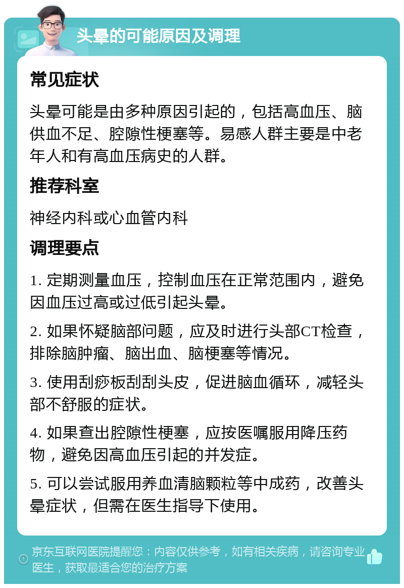 头晕的可能原因及调理 常见症状 头晕可能是由多种原因引起的，包括高血压、脑供血不足、腔隙性梗塞等。易感人群主要是中老年人和有高血压病史的人群。 推荐科室 神经内科或心血管内科 调理要点 1. 定期测量血压，控制血压在正常范围内，避免因血压过高或过低引起头晕。 2. 如果怀疑脑部问题，应及时进行头部CT检查，排除脑肿瘤、脑出血、脑梗塞等情况。 3. 使用刮痧板刮刮头皮，促进脑血循环，减轻头部不舒服的症状。 4. 如果查出腔隙性梗塞，应按医嘱服用降压药物，避免因高血压引起的并发症。 5. 可以尝试服用养血清脑颗粒等中成药，改善头晕症状，但需在医生指导下使用。