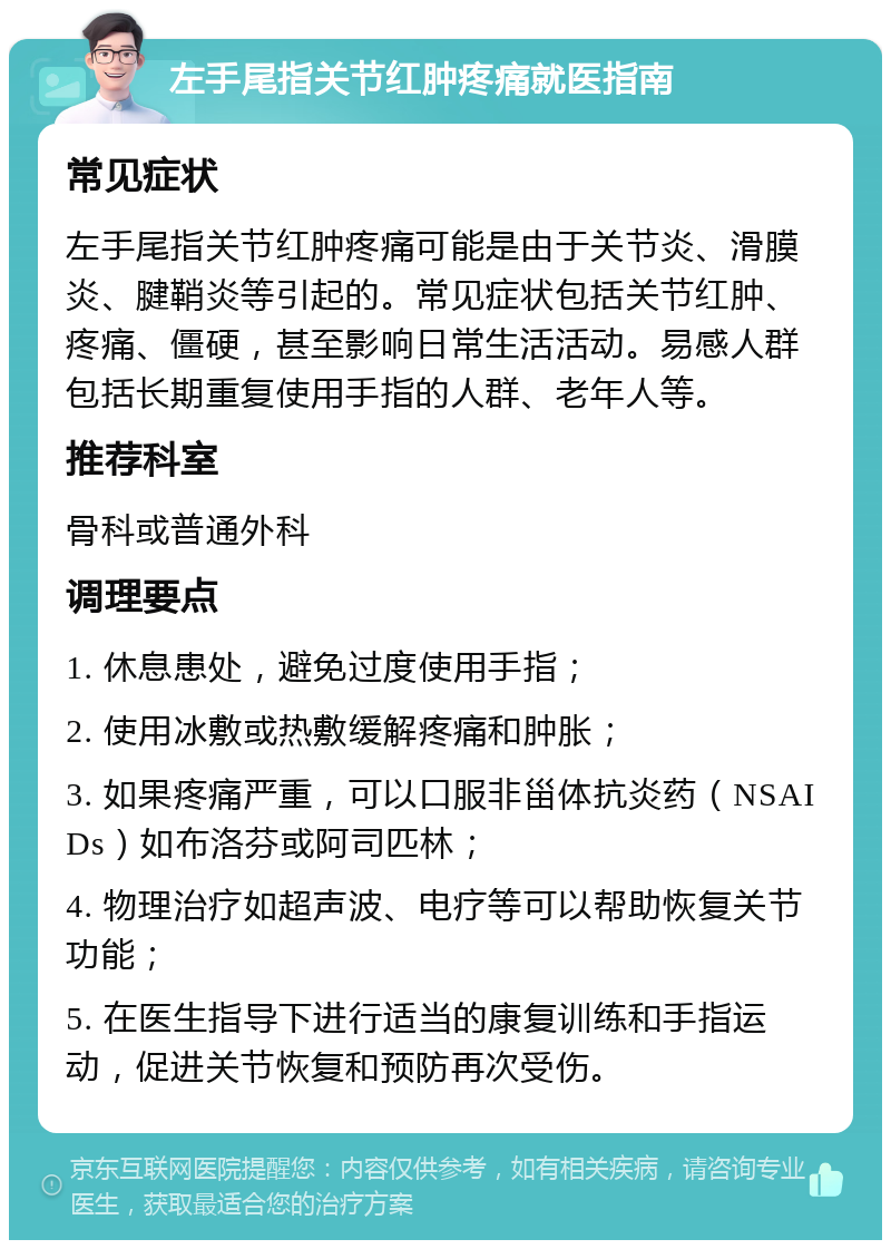 左手尾指关节红肿疼痛就医指南 常见症状 左手尾指关节红肿疼痛可能是由于关节炎、滑膜炎、腱鞘炎等引起的。常见症状包括关节红肿、疼痛、僵硬，甚至影响日常生活活动。易感人群包括长期重复使用手指的人群、老年人等。 推荐科室 骨科或普通外科 调理要点 1. 休息患处，避免过度使用手指； 2. 使用冰敷或热敷缓解疼痛和肿胀； 3. 如果疼痛严重，可以口服非甾体抗炎药（NSAIDs）如布洛芬或阿司匹林； 4. 物理治疗如超声波、电疗等可以帮助恢复关节功能； 5. 在医生指导下进行适当的康复训练和手指运动，促进关节恢复和预防再次受伤。