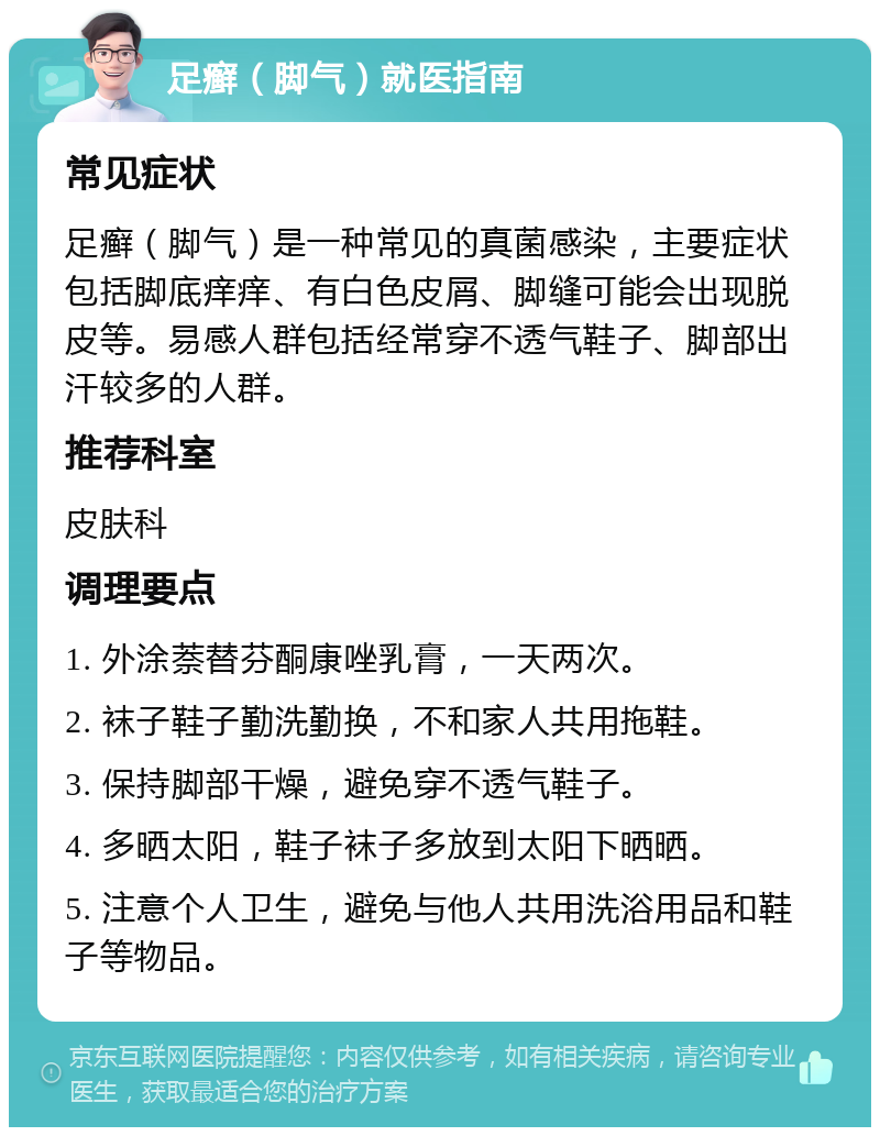 足癣（脚气）就医指南 常见症状 足癣（脚气）是一种常见的真菌感染，主要症状包括脚底痒痒、有白色皮屑、脚缝可能会出现脱皮等。易感人群包括经常穿不透气鞋子、脚部出汗较多的人群。 推荐科室 皮肤科 调理要点 1. 外涂萘替芬酮康唑乳膏，一天两次。 2. 袜子鞋子勤洗勤换，不和家人共用拖鞋。 3. 保持脚部干燥，避免穿不透气鞋子。 4. 多晒太阳，鞋子袜子多放到太阳下晒晒。 5. 注意个人卫生，避免与他人共用洗浴用品和鞋子等物品。