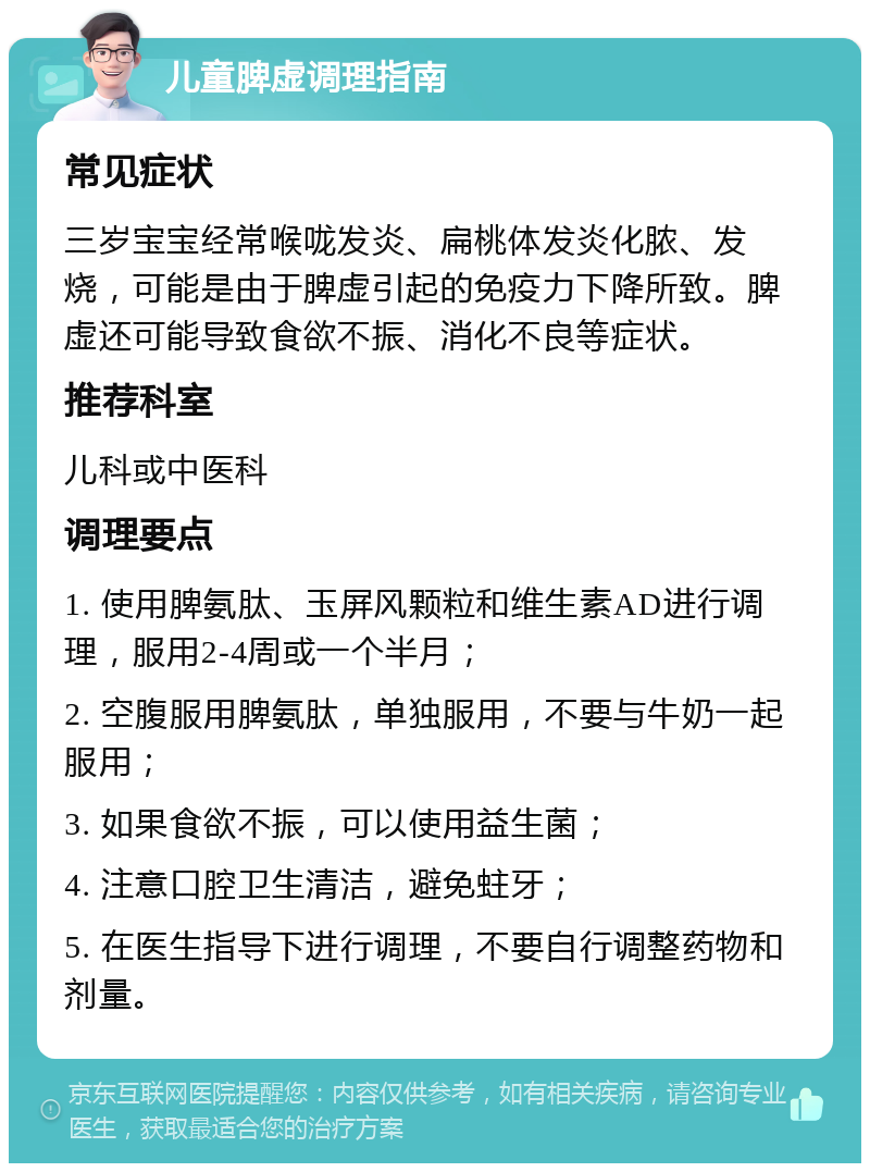 儿童脾虚调理指南 常见症状 三岁宝宝经常喉咙发炎、扁桃体发炎化脓、发烧，可能是由于脾虚引起的免疫力下降所致。脾虚还可能导致食欲不振、消化不良等症状。 推荐科室 儿科或中医科 调理要点 1. 使用脾氨肽、玉屏风颗粒和维生素AD进行调理，服用2-4周或一个半月； 2. 空腹服用脾氨肽，单独服用，不要与牛奶一起服用； 3. 如果食欲不振，可以使用益生菌； 4. 注意口腔卫生清洁，避免蛀牙； 5. 在医生指导下进行调理，不要自行调整药物和剂量。