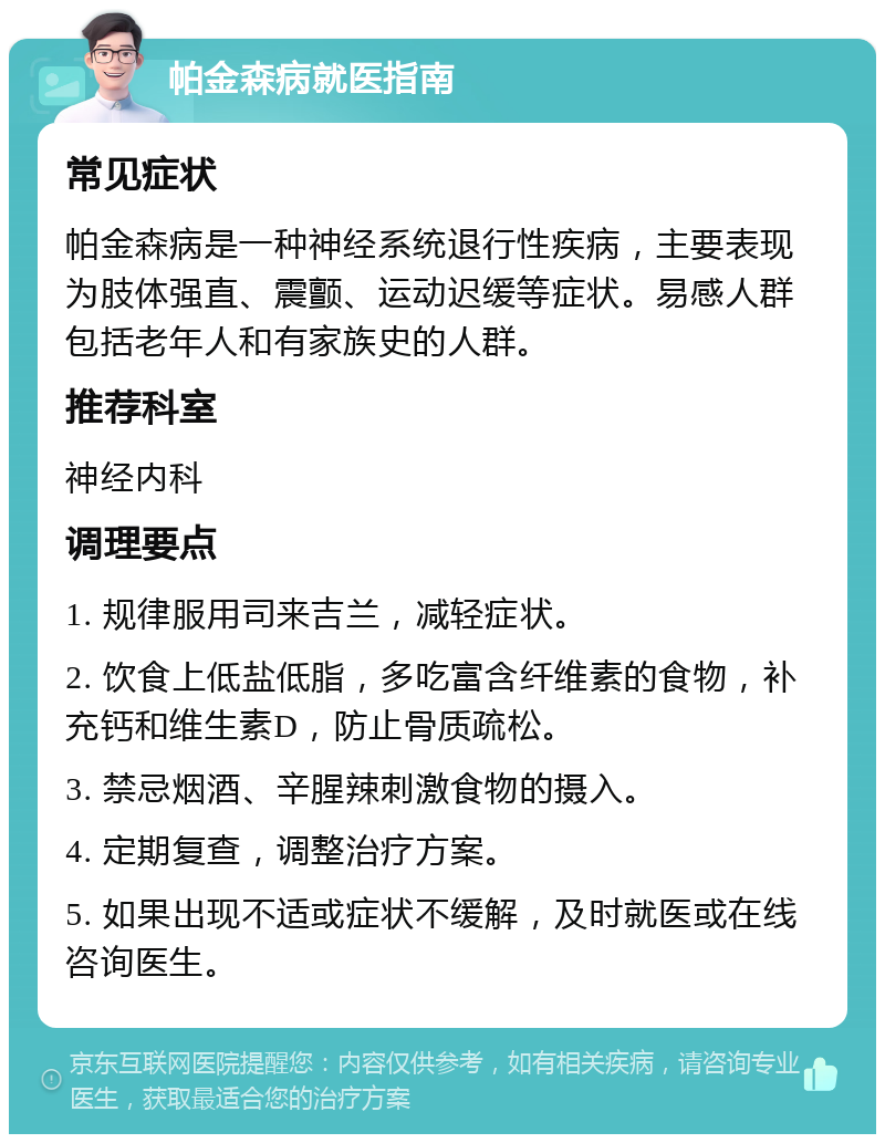 帕金森病就医指南 常见症状 帕金森病是一种神经系统退行性疾病，主要表现为肢体强直、震颤、运动迟缓等症状。易感人群包括老年人和有家族史的人群。 推荐科室 神经内科 调理要点 1. 规律服用司来吉兰，减轻症状。 2. 饮食上低盐低脂，多吃富含纤维素的食物，补充钙和维生素D，防止骨质疏松。 3. 禁忌烟酒、辛腥辣刺激食物的摄入。 4. 定期复查，调整治疗方案。 5. 如果出现不适或症状不缓解，及时就医或在线咨询医生。