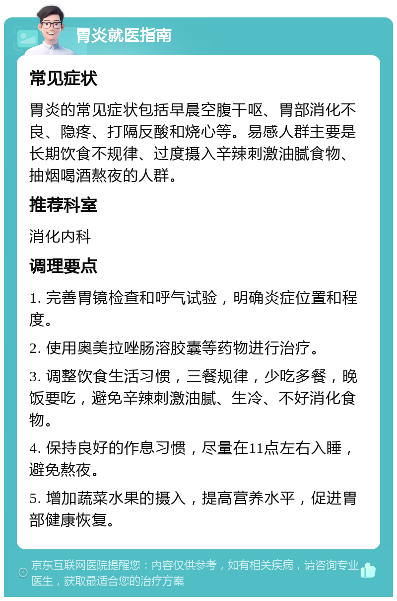 胃炎就医指南 常见症状 胃炎的常见症状包括早晨空腹干呕、胃部消化不良、隐疼、打隔反酸和烧心等。易感人群主要是长期饮食不规律、过度摄入辛辣刺激油腻食物、抽烟喝酒熬夜的人群。 推荐科室 消化内科 调理要点 1. 完善胃镜检查和呼气试验，明确炎症位置和程度。 2. 使用奥美拉唑肠溶胶囊等药物进行治疗。 3. 调整饮食生活习惯，三餐规律，少吃多餐，晚饭要吃，避免辛辣刺激油腻、生冷、不好消化食物。 4. 保持良好的作息习惯，尽量在11点左右入睡，避免熬夜。 5. 增加蔬菜水果的摄入，提高营养水平，促进胃部健康恢复。