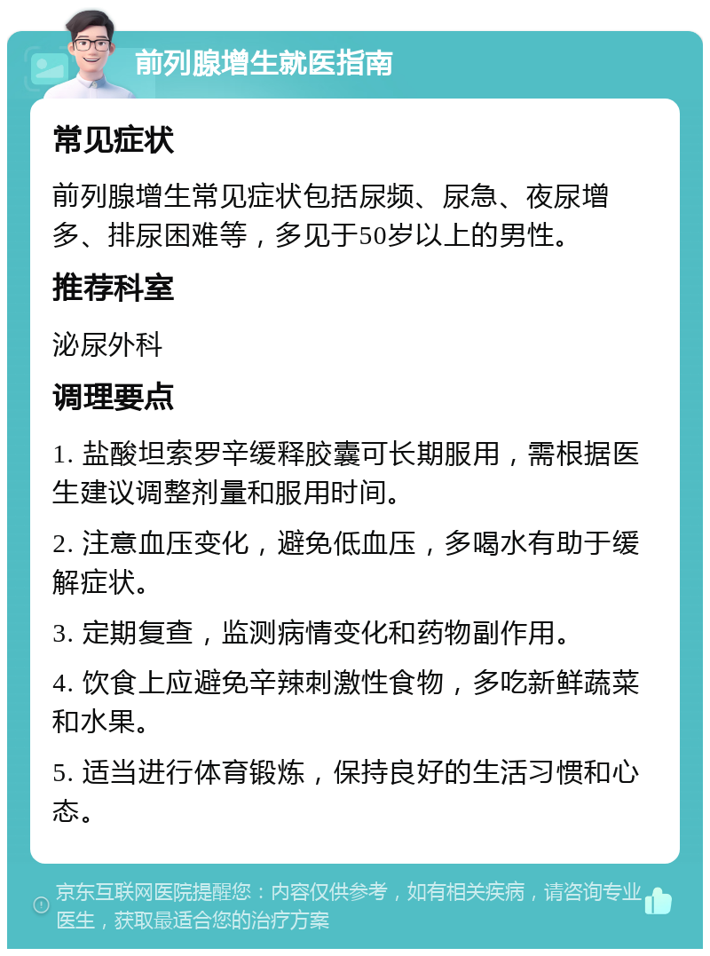 前列腺增生就医指南 常见症状 前列腺增生常见症状包括尿频、尿急、夜尿增多、排尿困难等，多见于50岁以上的男性。 推荐科室 泌尿外科 调理要点 1. 盐酸坦索罗辛缓释胶囊可长期服用，需根据医生建议调整剂量和服用时间。 2. 注意血压变化，避免低血压，多喝水有助于缓解症状。 3. 定期复查，监测病情变化和药物副作用。 4. 饮食上应避免辛辣刺激性食物，多吃新鲜蔬菜和水果。 5. 适当进行体育锻炼，保持良好的生活习惯和心态。