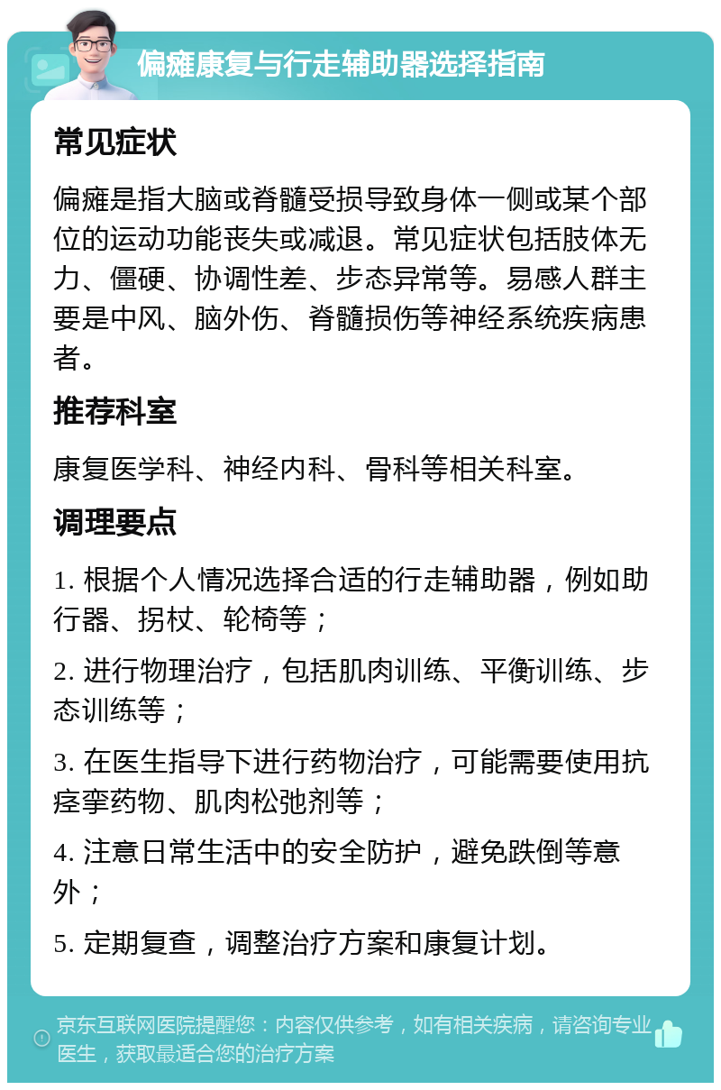 偏瘫康复与行走辅助器选择指南 常见症状 偏瘫是指大脑或脊髓受损导致身体一侧或某个部位的运动功能丧失或减退。常见症状包括肢体无力、僵硬、协调性差、步态异常等。易感人群主要是中风、脑外伤、脊髓损伤等神经系统疾病患者。 推荐科室 康复医学科、神经内科、骨科等相关科室。 调理要点 1. 根据个人情况选择合适的行走辅助器，例如助行器、拐杖、轮椅等； 2. 进行物理治疗，包括肌肉训练、平衡训练、步态训练等； 3. 在医生指导下进行药物治疗，可能需要使用抗痉挛药物、肌肉松弛剂等； 4. 注意日常生活中的安全防护，避免跌倒等意外； 5. 定期复查，调整治疗方案和康复计划。