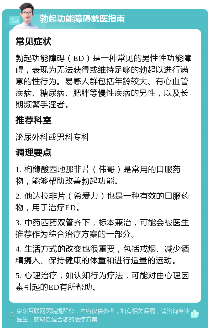 勃起功能障碍就医指南 常见症状 勃起功能障碍（ED）是一种常见的男性性功能障碍，表现为无法获得或维持足够的勃起以进行满意的性行为。易感人群包括年龄较大、有心血管疾病、糖尿病、肥胖等慢性疾病的男性，以及长期频繁手淫者。 推荐科室 泌尿外科或男科专科 调理要点 1. 枸橼酸西地那非片（伟哥）是常用的口服药物，能够帮助改善勃起功能。 2. 他达拉非片（希爱力）也是一种有效的口服药物，用于治疗ED。 3. 中药西药双管齐下，标本兼治，可能会被医生推荐作为综合治疗方案的一部分。 4. 生活方式的改变也很重要，包括戒烟、减少酒精摄入、保持健康的体重和进行适量的运动。 5. 心理治疗，如认知行为疗法，可能对由心理因素引起的ED有所帮助。