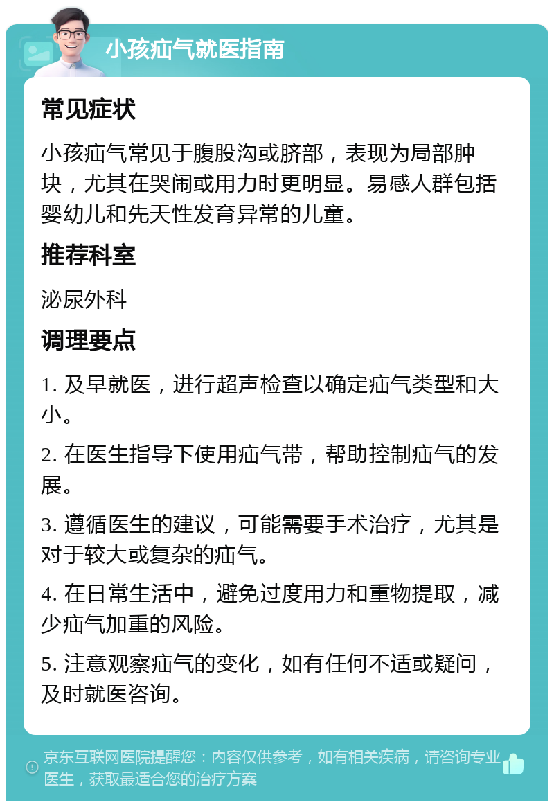 小孩疝气就医指南 常见症状 小孩疝气常见于腹股沟或脐部，表现为局部肿块，尤其在哭闹或用力时更明显。易感人群包括婴幼儿和先天性发育异常的儿童。 推荐科室 泌尿外科 调理要点 1. 及早就医，进行超声检查以确定疝气类型和大小。 2. 在医生指导下使用疝气带，帮助控制疝气的发展。 3. 遵循医生的建议，可能需要手术治疗，尤其是对于较大或复杂的疝气。 4. 在日常生活中，避免过度用力和重物提取，减少疝气加重的风险。 5. 注意观察疝气的变化，如有任何不适或疑问，及时就医咨询。