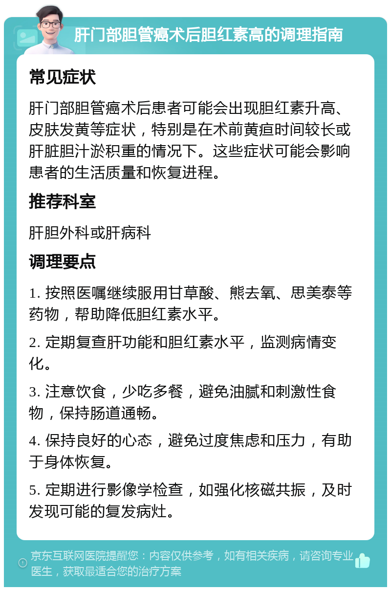 肝门部胆管癌术后胆红素高的调理指南 常见症状 肝门部胆管癌术后患者可能会出现胆红素升高、皮肤发黄等症状，特别是在术前黄疸时间较长或肝脏胆汁淤积重的情况下。这些症状可能会影响患者的生活质量和恢复进程。 推荐科室 肝胆外科或肝病科 调理要点 1. 按照医嘱继续服用甘草酸、熊去氧、思美泰等药物，帮助降低胆红素水平。 2. 定期复查肝功能和胆红素水平，监测病情变化。 3. 注意饮食，少吃多餐，避免油腻和刺激性食物，保持肠道通畅。 4. 保持良好的心态，避免过度焦虑和压力，有助于身体恢复。 5. 定期进行影像学检查，如强化核磁共振，及时发现可能的复发病灶。