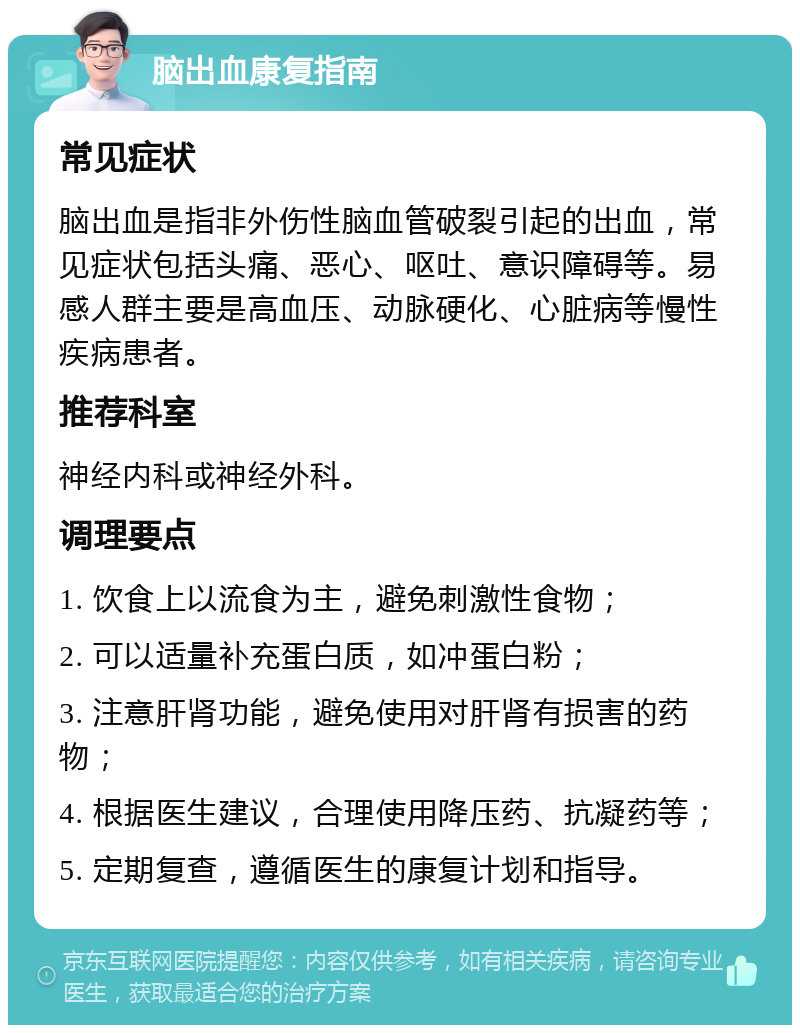 脑出血康复指南 常见症状 脑出血是指非外伤性脑血管破裂引起的出血，常见症状包括头痛、恶心、呕吐、意识障碍等。易感人群主要是高血压、动脉硬化、心脏病等慢性疾病患者。 推荐科室 神经内科或神经外科。 调理要点 1. 饮食上以流食为主，避免刺激性食物； 2. 可以适量补充蛋白质，如冲蛋白粉； 3. 注意肝肾功能，避免使用对肝肾有损害的药物； 4. 根据医生建议，合理使用降压药、抗凝药等； 5. 定期复查，遵循医生的康复计划和指导。