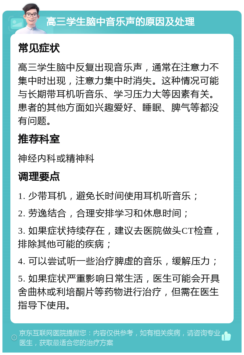 高三学生脑中音乐声的原因及处理 常见症状 高三学生脑中反复出现音乐声，通常在注意力不集中时出现，注意力集中时消失。这种情况可能与长期带耳机听音乐、学习压力大等因素有关。患者的其他方面如兴趣爱好、睡眠、脾气等都没有问题。 推荐科室 神经内科或精神科 调理要点 1. 少带耳机，避免长时间使用耳机听音乐； 2. 劳逸结合，合理安排学习和休息时间； 3. 如果症状持续存在，建议去医院做头CT检查，排除其他可能的疾病； 4. 可以尝试听一些治疗脾虚的音乐，缓解压力； 5. 如果症状严重影响日常生活，医生可能会开具舍曲林或利培酮片等药物进行治疗，但需在医生指导下使用。