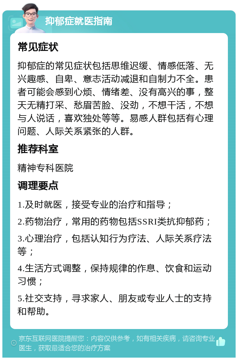 抑郁症就医指南 常见症状 抑郁症的常见症状包括思维迟缓、情感低落、无兴趣感、自卑、意志活动减退和自制力不全。患者可能会感到心烦、情绪差、没有高兴的事，整天无精打采、愁眉苦脸、没劲，不想干活，不想与人说话，喜欢独处等等。易感人群包括有心理问题、人际关系紧张的人群。 推荐科室 精神专科医院 调理要点 1.及时就医，接受专业的治疗和指导； 2.药物治疗，常用的药物包括SSRI类抗抑郁药； 3.心理治疗，包括认知行为疗法、人际关系疗法等； 4.生活方式调整，保持规律的作息、饮食和运动习惯； 5.社交支持，寻求家人、朋友或专业人士的支持和帮助。