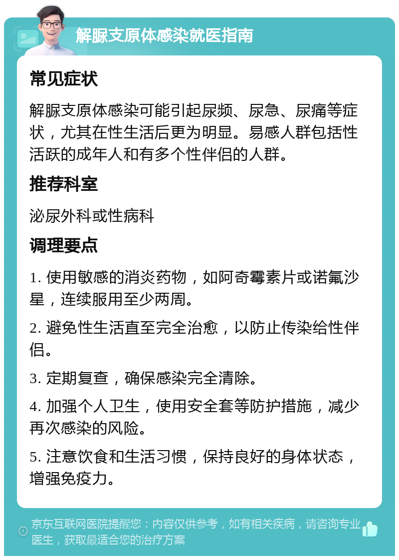 解脲支原体感染就医指南 常见症状 解脲支原体感染可能引起尿频、尿急、尿痛等症状，尤其在性生活后更为明显。易感人群包括性活跃的成年人和有多个性伴侣的人群。 推荐科室 泌尿外科或性病科 调理要点 1. 使用敏感的消炎药物，如阿奇霉素片或诺氟沙星，连续服用至少两周。 2. 避免性生活直至完全治愈，以防止传染给性伴侣。 3. 定期复查，确保感染完全清除。 4. 加强个人卫生，使用安全套等防护措施，减少再次感染的风险。 5. 注意饮食和生活习惯，保持良好的身体状态，增强免疫力。