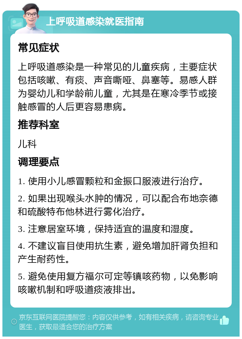 上呼吸道感染就医指南 常见症状 上呼吸道感染是一种常见的儿童疾病，主要症状包括咳嗽、有痰、声音嘶哑、鼻塞等。易感人群为婴幼儿和学龄前儿童，尤其是在寒冷季节或接触感冒的人后更容易患病。 推荐科室 儿科 调理要点 1. 使用小儿感冒颗粒和金振口服液进行治疗。 2. 如果出现喉头水肿的情况，可以配合布地奈德和硫酸特布他林进行雾化治疗。 3. 注意居室环境，保持适宜的温度和湿度。 4. 不建议盲目使用抗生素，避免增加肝肾负担和产生耐药性。 5. 避免使用复方福尔可定等镇咳药物，以免影响咳嗽机制和呼吸道痰液排出。