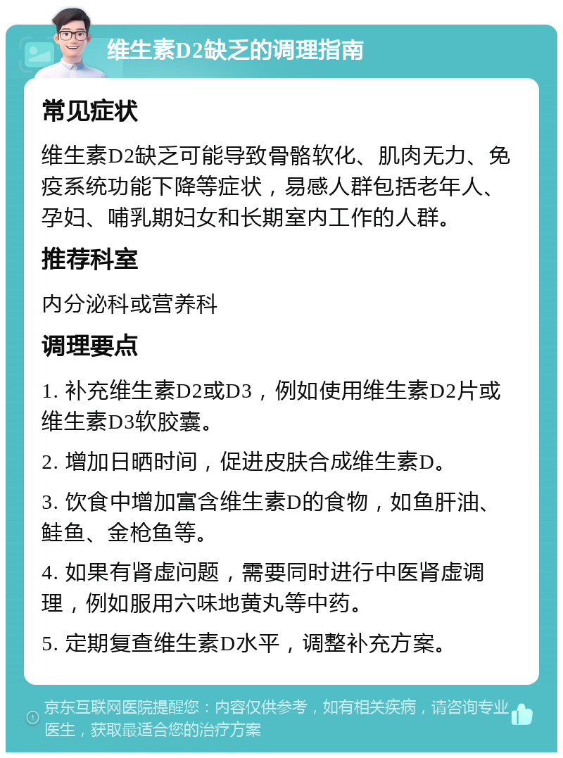 维生素D2缺乏的调理指南 常见症状 维生素D2缺乏可能导致骨骼软化、肌肉无力、免疫系统功能下降等症状，易感人群包括老年人、孕妇、哺乳期妇女和长期室内工作的人群。 推荐科室 内分泌科或营养科 调理要点 1. 补充维生素D2或D3，例如使用维生素D2片或维生素D3软胶囊。 2. 增加日晒时间，促进皮肤合成维生素D。 3. 饮食中增加富含维生素D的食物，如鱼肝油、鲑鱼、金枪鱼等。 4. 如果有肾虚问题，需要同时进行中医肾虚调理，例如服用六味地黄丸等中药。 5. 定期复查维生素D水平，调整补充方案。