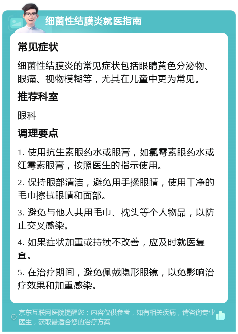 细菌性结膜炎就医指南 常见症状 细菌性结膜炎的常见症状包括眼睛黄色分泌物、眼痛、视物模糊等，尤其在儿童中更为常见。 推荐科室 眼科 调理要点 1. 使用抗生素眼药水或眼膏，如氯霉素眼药水或红霉素眼膏，按照医生的指示使用。 2. 保持眼部清洁，避免用手揉眼睛，使用干净的毛巾擦拭眼睛和面部。 3. 避免与他人共用毛巾、枕头等个人物品，以防止交叉感染。 4. 如果症状加重或持续不改善，应及时就医复查。 5. 在治疗期间，避免佩戴隐形眼镜，以免影响治疗效果和加重感染。