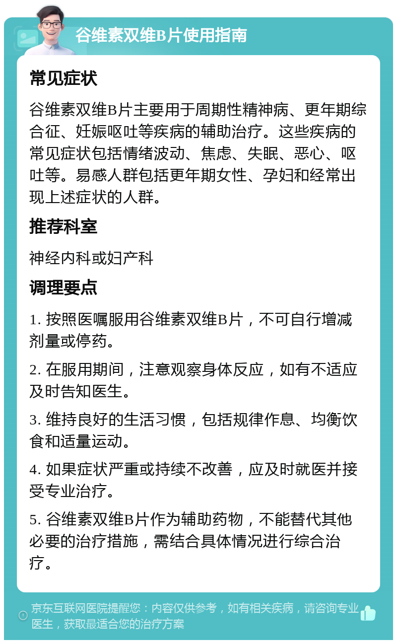 谷维素双维B片使用指南 常见症状 谷维素双维B片主要用于周期性精神病、更年期综合征、妊娠呕吐等疾病的辅助治疗。这些疾病的常见症状包括情绪波动、焦虑、失眠、恶心、呕吐等。易感人群包括更年期女性、孕妇和经常出现上述症状的人群。 推荐科室 神经内科或妇产科 调理要点 1. 按照医嘱服用谷维素双维B片，不可自行增减剂量或停药。 2. 在服用期间，注意观察身体反应，如有不适应及时告知医生。 3. 维持良好的生活习惯，包括规律作息、均衡饮食和适量运动。 4. 如果症状严重或持续不改善，应及时就医并接受专业治疗。 5. 谷维素双维B片作为辅助药物，不能替代其他必要的治疗措施，需结合具体情况进行综合治疗。