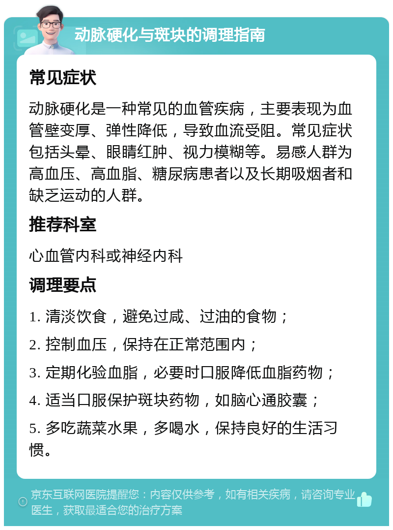 动脉硬化与斑块的调理指南 常见症状 动脉硬化是一种常见的血管疾病，主要表现为血管壁变厚、弹性降低，导致血流受阻。常见症状包括头晕、眼睛红肿、视力模糊等。易感人群为高血压、高血脂、糖尿病患者以及长期吸烟者和缺乏运动的人群。 推荐科室 心血管内科或神经内科 调理要点 1. 清淡饮食，避免过咸、过油的食物； 2. 控制血压，保持在正常范围内； 3. 定期化验血脂，必要时口服降低血脂药物； 4. 适当口服保护斑块药物，如脑心通胶囊； 5. 多吃蔬菜水果，多喝水，保持良好的生活习惯。