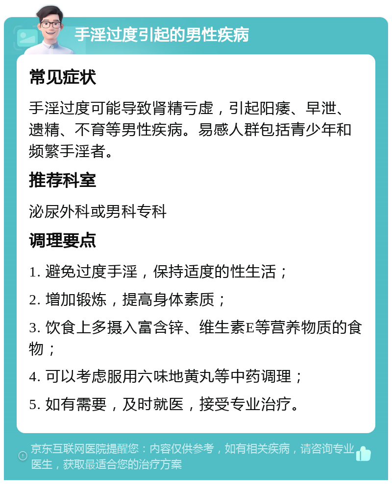 手淫过度引起的男性疾病 常见症状 手淫过度可能导致肾精亏虚，引起阳痿、早泄、遗精、不育等男性疾病。易感人群包括青少年和频繁手淫者。 推荐科室 泌尿外科或男科专科 调理要点 1. 避免过度手淫，保持适度的性生活； 2. 增加锻炼，提高身体素质； 3. 饮食上多摄入富含锌、维生素E等营养物质的食物； 4. 可以考虑服用六味地黄丸等中药调理； 5. 如有需要，及时就医，接受专业治疗。