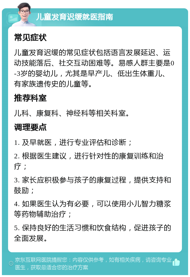 儿童发育迟缓就医指南 常见症状 儿童发育迟缓的常见症状包括语言发展延迟、运动技能落后、社交互动困难等。易感人群主要是0-3岁的婴幼儿，尤其是早产儿、低出生体重儿、有家族遗传史的儿童等。 推荐科室 儿科、康复科、神经科等相关科室。 调理要点 1. 及早就医，进行专业评估和诊断； 2. 根据医生建议，进行针对性的康复训练和治疗； 3. 家长应积极参与孩子的康复过程，提供支持和鼓励； 4. 如果医生认为有必要，可以使用小儿智力糖浆等药物辅助治疗； 5. 保持良好的生活习惯和饮食结构，促进孩子的全面发展。