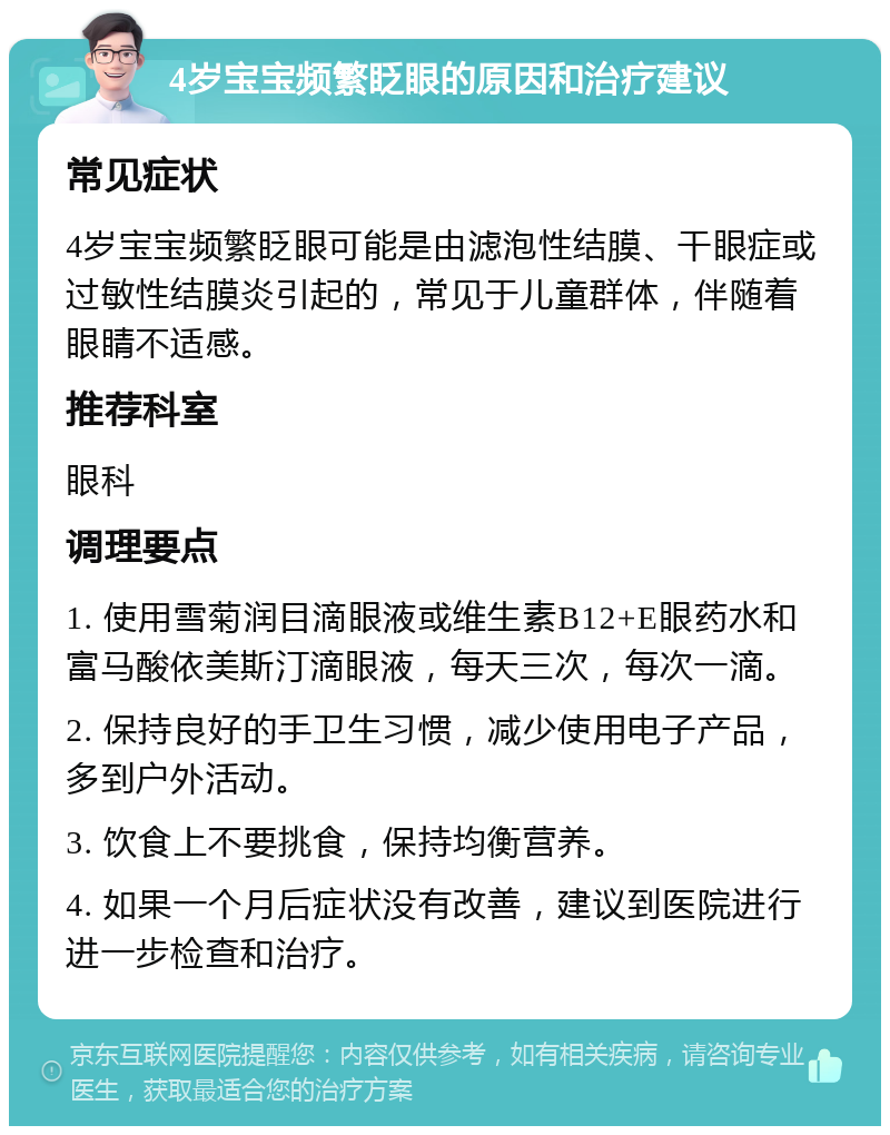 4岁宝宝频繁眨眼的原因和治疗建议 常见症状 4岁宝宝频繁眨眼可能是由滤泡性结膜、干眼症或过敏性结膜炎引起的，常见于儿童群体，伴随着眼睛不适感。 推荐科室 眼科 调理要点 1. 使用雪菊润目滴眼液或维生素B12+E眼药水和富马酸依美斯汀滴眼液，每天三次，每次一滴。 2. 保持良好的手卫生习惯，减少使用电子产品，多到户外活动。 3. 饮食上不要挑食，保持均衡营养。 4. 如果一个月后症状没有改善，建议到医院进行进一步检查和治疗。