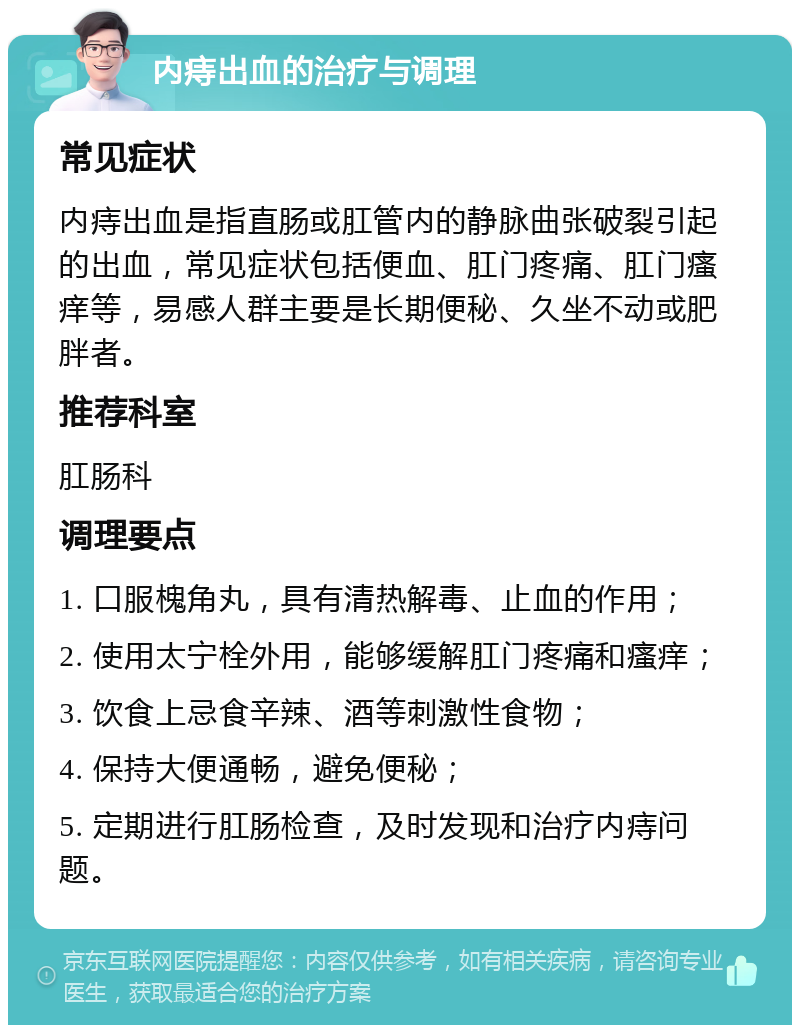 内痔出血的治疗与调理 常见症状 内痔出血是指直肠或肛管内的静脉曲张破裂引起的出血，常见症状包括便血、肛门疼痛、肛门瘙痒等，易感人群主要是长期便秘、久坐不动或肥胖者。 推荐科室 肛肠科 调理要点 1. 口服槐角丸，具有清热解毒、止血的作用； 2. 使用太宁栓外用，能够缓解肛门疼痛和瘙痒； 3. 饮食上忌食辛辣、酒等刺激性食物； 4. 保持大便通畅，避免便秘； 5. 定期进行肛肠检查，及时发现和治疗内痔问题。