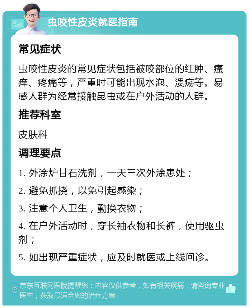 虫咬性皮炎就医指南 常见症状 虫咬性皮炎的常见症状包括被咬部位的红肿、瘙痒、疼痛等，严重时可能出现水泡、溃疡等。易感人群为经常接触昆虫或在户外活动的人群。 推荐科室 皮肤科 调理要点 1. 外涂炉甘石洗剂，一天三次外涂患处； 2. 避免抓挠，以免引起感染； 3. 注意个人卫生，勤换衣物； 4. 在户外活动时，穿长袖衣物和长裤，使用驱虫剂； 5. 如出现严重症状，应及时就医或上线问诊。