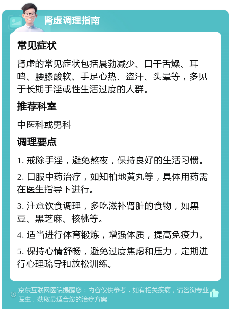 肾虚调理指南 常见症状 肾虚的常见症状包括晨勃减少、口干舌燥、耳鸣、腰膝酸软、手足心热、盗汗、头晕等，多见于长期手淫或性生活过度的人群。 推荐科室 中医科或男科 调理要点 1. 戒除手淫，避免熬夜，保持良好的生活习惯。 2. 口服中药治疗，如知柏地黄丸等，具体用药需在医生指导下进行。 3. 注意饮食调理，多吃滋补肾脏的食物，如黑豆、黑芝麻、核桃等。 4. 适当进行体育锻炼，增强体质，提高免疫力。 5. 保持心情舒畅，避免过度焦虑和压力，定期进行心理疏导和放松训练。