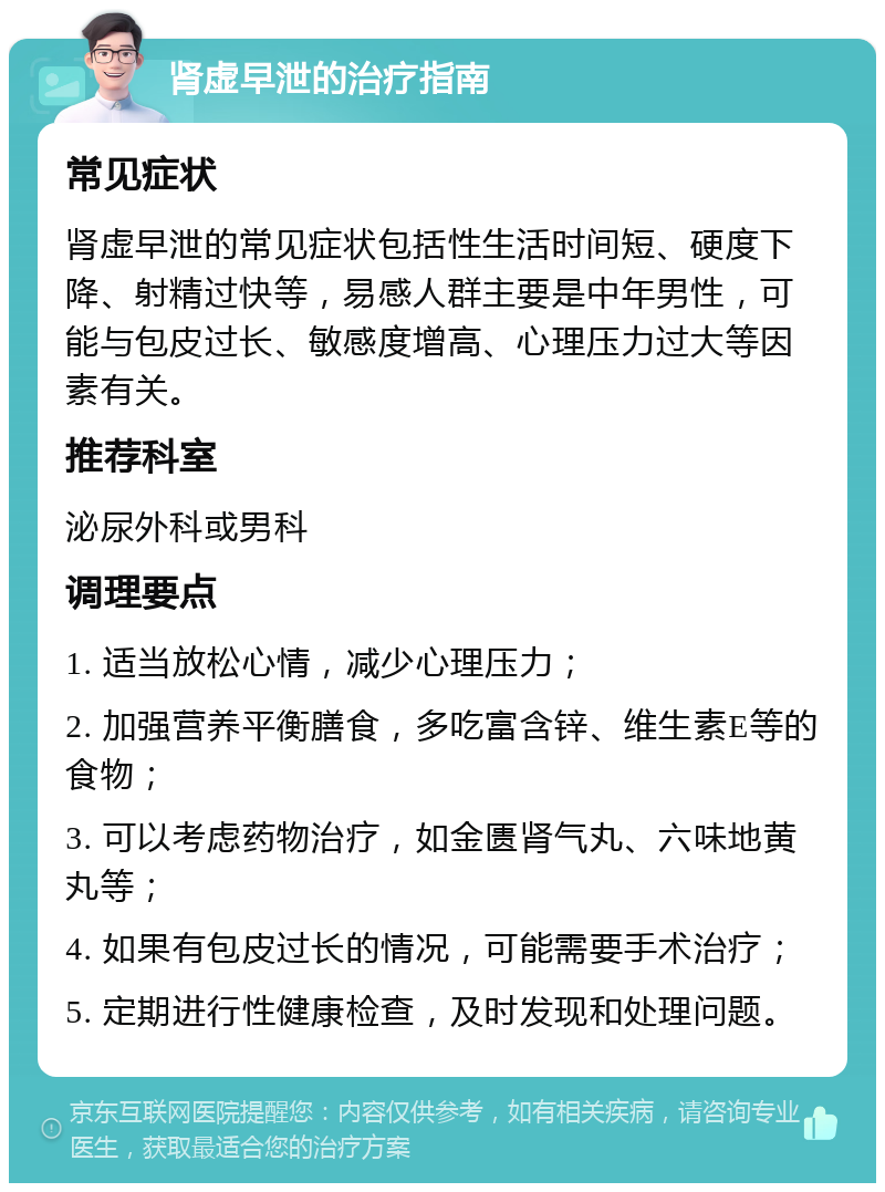 肾虚早泄的治疗指南 常见症状 肾虚早泄的常见症状包括性生活时间短、硬度下降、射精过快等，易感人群主要是中年男性，可能与包皮过长、敏感度增高、心理压力过大等因素有关。 推荐科室 泌尿外科或男科 调理要点 1. 适当放松心情，减少心理压力； 2. 加强营养平衡膳食，多吃富含锌、维生素E等的食物； 3. 可以考虑药物治疗，如金匮肾气丸、六味地黄丸等； 4. 如果有包皮过长的情况，可能需要手术治疗； 5. 定期进行性健康检查，及时发现和处理问题。