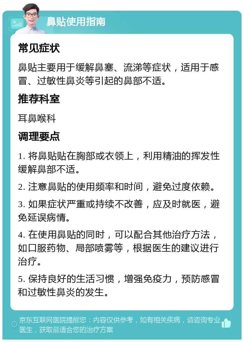 鼻贴使用指南 常见症状 鼻贴主要用于缓解鼻塞、流涕等症状，适用于感冒、过敏性鼻炎等引起的鼻部不适。 推荐科室 耳鼻喉科 调理要点 1. 将鼻贴贴在胸部或衣领上，利用精油的挥发性缓解鼻部不适。 2. 注意鼻贴的使用频率和时间，避免过度依赖。 3. 如果症状严重或持续不改善，应及时就医，避免延误病情。 4. 在使用鼻贴的同时，可以配合其他治疗方法，如口服药物、局部喷雾等，根据医生的建议进行治疗。 5. 保持良好的生活习惯，增强免疫力，预防感冒和过敏性鼻炎的发生。