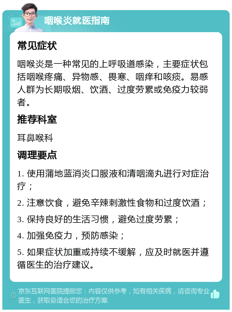 咽喉炎就医指南 常见症状 咽喉炎是一种常见的上呼吸道感染，主要症状包括咽喉疼痛、异物感、畏寒、咽痒和咳痰。易感人群为长期吸烟、饮酒、过度劳累或免疫力较弱者。 推荐科室 耳鼻喉科 调理要点 1. 使用蒲地蓝消炎口服液和清咽滴丸进行对症治疗； 2. 注意饮食，避免辛辣刺激性食物和过度饮酒； 3. 保持良好的生活习惯，避免过度劳累； 4. 加强免疫力，预防感染； 5. 如果症状加重或持续不缓解，应及时就医并遵循医生的治疗建议。