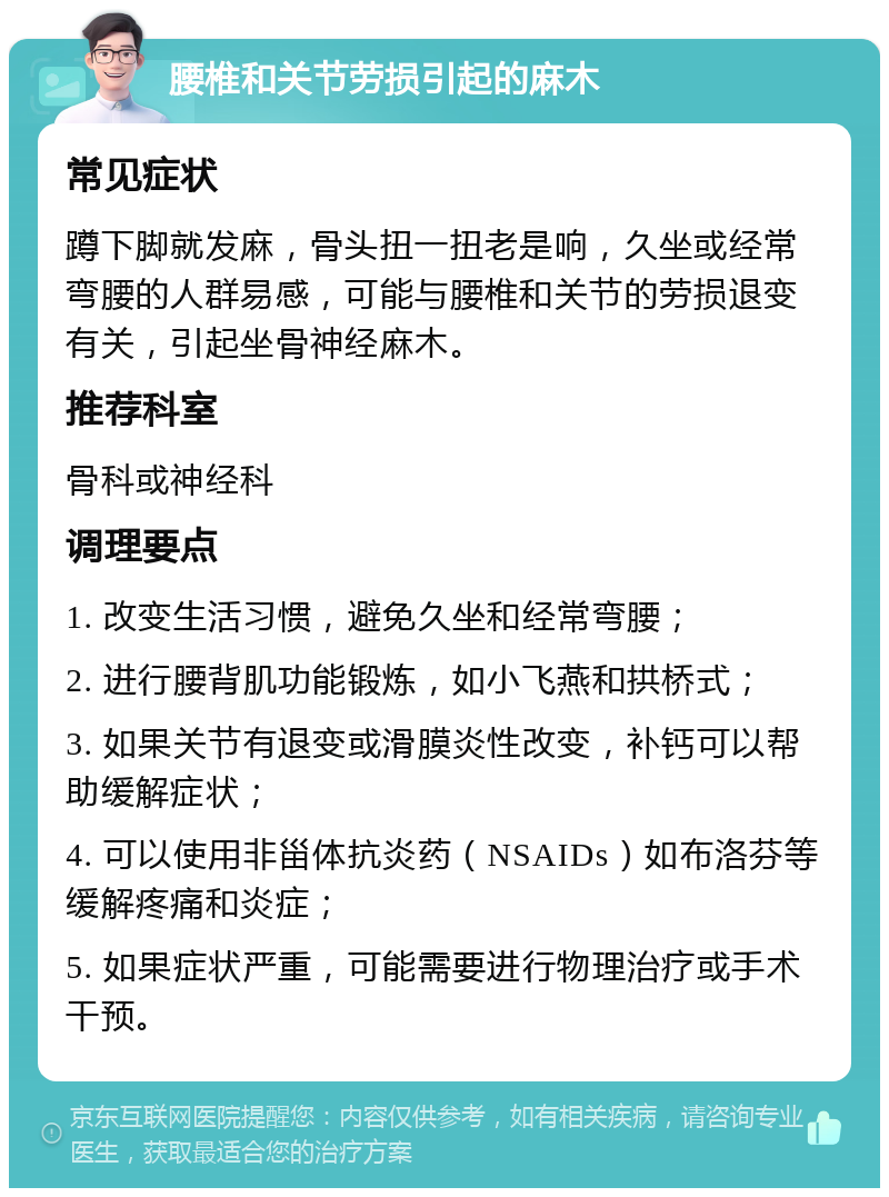 腰椎和关节劳损引起的麻木 常见症状 蹲下脚就发麻，骨头扭一扭老是响，久坐或经常弯腰的人群易感，可能与腰椎和关节的劳损退变有关，引起坐骨神经麻木。 推荐科室 骨科或神经科 调理要点 1. 改变生活习惯，避免久坐和经常弯腰； 2. 进行腰背肌功能锻炼，如小飞燕和拱桥式； 3. 如果关节有退变或滑膜炎性改变，补钙可以帮助缓解症状； 4. 可以使用非甾体抗炎药（NSAIDs）如布洛芬等缓解疼痛和炎症； 5. 如果症状严重，可能需要进行物理治疗或手术干预。