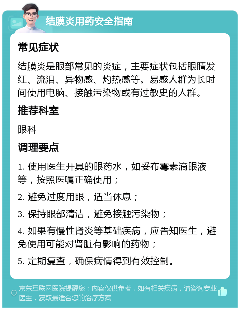 结膜炎用药安全指南 常见症状 结膜炎是眼部常见的炎症，主要症状包括眼睛发红、流泪、异物感、灼热感等。易感人群为长时间使用电脑、接触污染物或有过敏史的人群。 推荐科室 眼科 调理要点 1. 使用医生开具的眼药水，如妥布霉素滴眼液等，按照医嘱正确使用； 2. 避免过度用眼，适当休息； 3. 保持眼部清洁，避免接触污染物； 4. 如果有慢性肾炎等基础疾病，应告知医生，避免使用可能对肾脏有影响的药物； 5. 定期复查，确保病情得到有效控制。