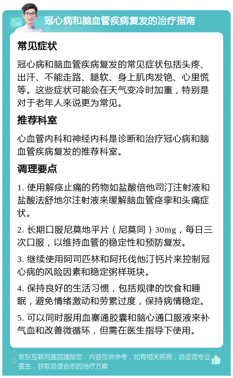 冠心病和脑血管疾病复发的治疗指南 常见症状 冠心病和脑血管疾病复发的常见症状包括头疼、出汗、不能走路、腿软、身上肌肉发铯、心里慌等。这些症状可能会在天气变冷时加重，特别是对于老年人来说更为常见。 推荐科室 心血管内科和神经内科是诊断和治疗冠心病和脑血管疾病复发的推荐科室。 调理要点 1. 使用解痉止痛的药物如盐酸倍他司汀注射液和盐酸法舒地尔注射液来缓解脑血管痉挛和头痛症状。 2. 长期口服尼莫地平片（尼莫同）30mg，每日三次口服，以维持血管的稳定性和预防复发。 3. 继续使用阿司匹林和阿托伐他汀钙片来控制冠心病的风险因素和稳定粥样斑块。 4. 保持良好的生活习惯，包括规律的饮食和睡眠，避免情绪激动和劳累过度，保持病情稳定。 5. 可以同时服用血塞通胶囊和脑心通口服液来补气血和改善微循环，但需在医生指导下使用。