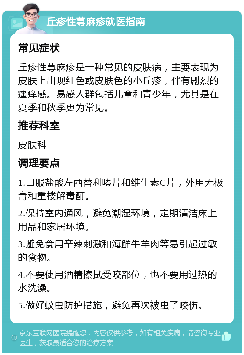 丘疹性荨麻疹就医指南 常见症状 丘疹性荨麻疹是一种常见的皮肤病，主要表现为皮肤上出现红色或皮肤色的小丘疹，伴有剧烈的瘙痒感。易感人群包括儿童和青少年，尤其是在夏季和秋季更为常见。 推荐科室 皮肤科 调理要点 1.口服盐酸左西替利嗪片和维生素C片，外用无极膏和重楼解毒酊。 2.保持室内通风，避免潮湿环境，定期清洁床上用品和家居环境。 3.避免食用辛辣刺激和海鲜牛羊肉等易引起过敏的食物。 4.不要使用酒精擦拭受咬部位，也不要用过热的水洗澡。 5.做好蚊虫防护措施，避免再次被虫子咬伤。