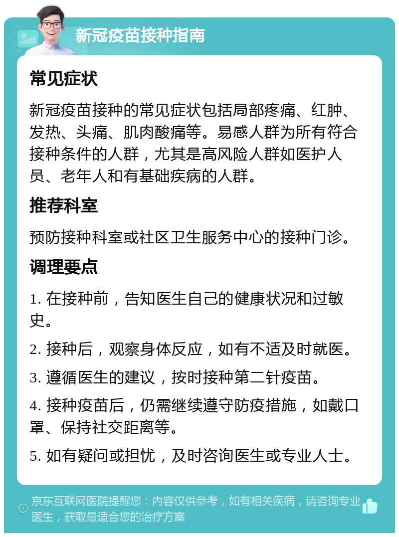 新冠疫苗接种指南 常见症状 新冠疫苗接种的常见症状包括局部疼痛、红肿、发热、头痛、肌肉酸痛等。易感人群为所有符合接种条件的人群，尤其是高风险人群如医护人员、老年人和有基础疾病的人群。 推荐科室 预防接种科室或社区卫生服务中心的接种门诊。 调理要点 1. 在接种前，告知医生自己的健康状况和过敏史。 2. 接种后，观察身体反应，如有不适及时就医。 3. 遵循医生的建议，按时接种第二针疫苗。 4. 接种疫苗后，仍需继续遵守防疫措施，如戴口罩、保持社交距离等。 5. 如有疑问或担忧，及时咨询医生或专业人士。