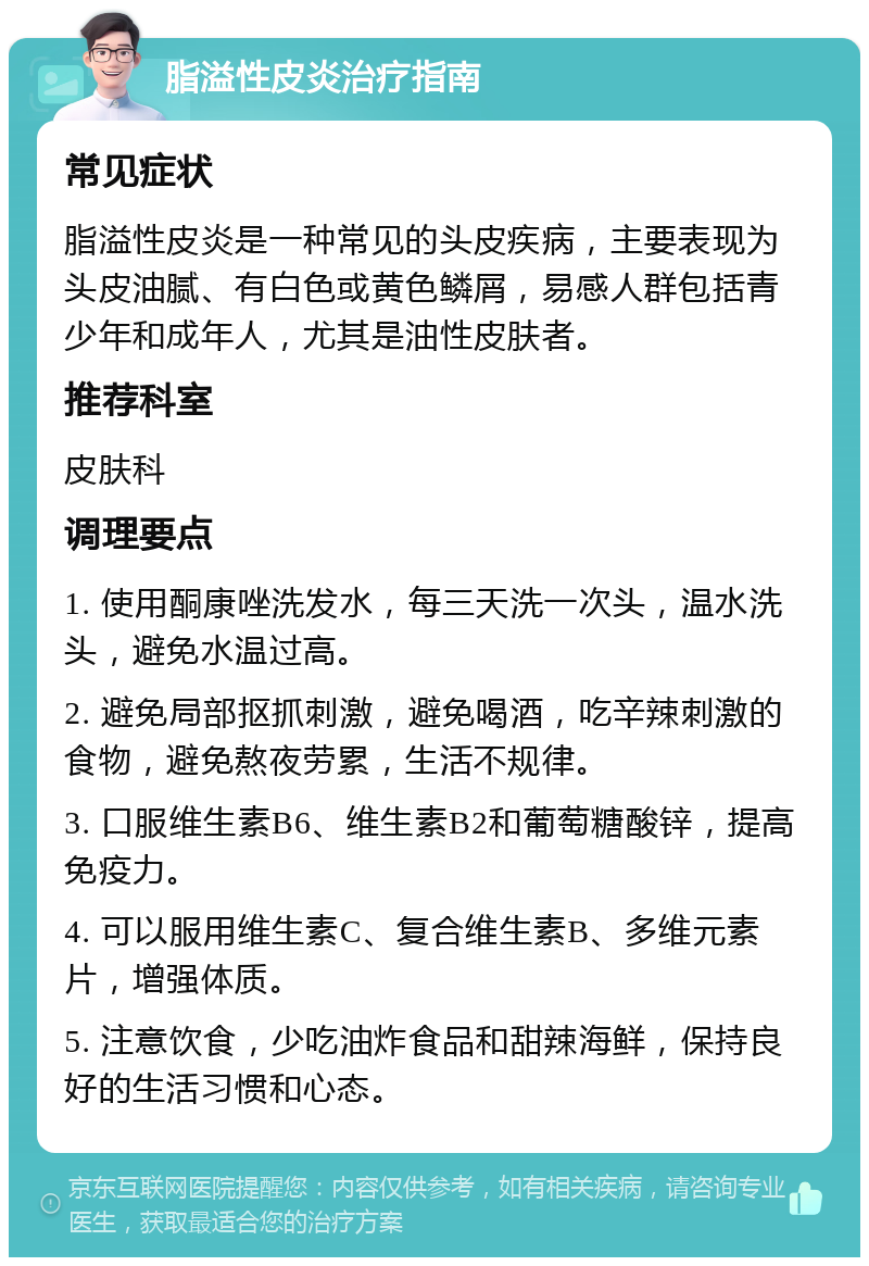 脂溢性皮炎治疗指南 常见症状 脂溢性皮炎是一种常见的头皮疾病，主要表现为头皮油腻、有白色或黄色鳞屑，易感人群包括青少年和成年人，尤其是油性皮肤者。 推荐科室 皮肤科 调理要点 1. 使用酮康唑洗发水，每三天洗一次头，温水洗头，避免水温过高。 2. 避免局部抠抓刺激，避免喝酒，吃辛辣刺激的食物，避免熬夜劳累，生活不规律。 3. 口服维生素B6、维生素B2和葡萄糖酸锌，提高免疫力。 4. 可以服用维生素C、复合维生素B、多维元素片，增强体质。 5. 注意饮食，少吃油炸食品和甜辣海鲜，保持良好的生活习惯和心态。