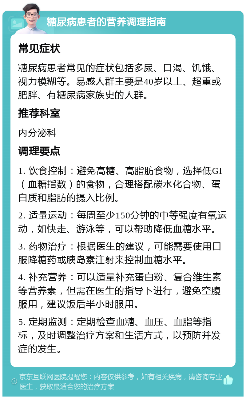 糖尿病患者的营养调理指南 常见症状 糖尿病患者常见的症状包括多尿、口渴、饥饿、视力模糊等。易感人群主要是40岁以上、超重或肥胖、有糖尿病家族史的人群。 推荐科室 内分泌科 调理要点 1. 饮食控制：避免高糖、高脂肪食物，选择低GI（血糖指数）的食物，合理搭配碳水化合物、蛋白质和脂肪的摄入比例。 2. 适量运动：每周至少150分钟的中等强度有氧运动，如快走、游泳等，可以帮助降低血糖水平。 3. 药物治疗：根据医生的建议，可能需要使用口服降糖药或胰岛素注射来控制血糖水平。 4. 补充营养：可以适量补充蛋白粉、复合维生素等营养素，但需在医生的指导下进行，避免空腹服用，建议饭后半小时服用。 5. 定期监测：定期检查血糖、血压、血脂等指标，及时调整治疗方案和生活方式，以预防并发症的发生。