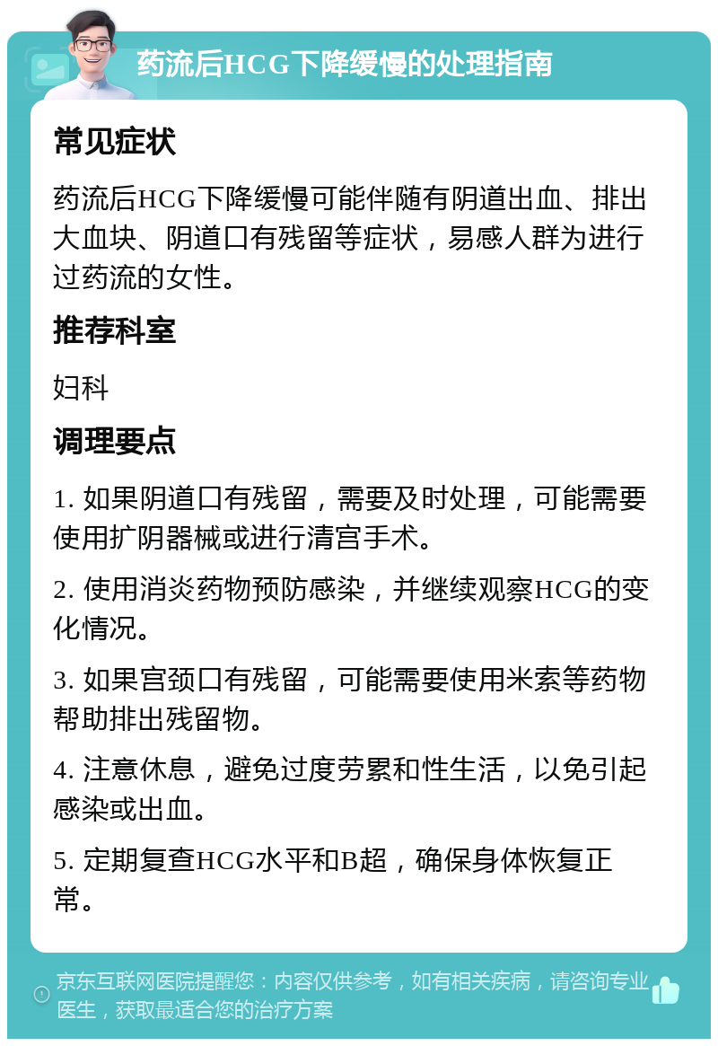 药流后HCG下降缓慢的处理指南 常见症状 药流后HCG下降缓慢可能伴随有阴道出血、排出大血块、阴道口有残留等症状，易感人群为进行过药流的女性。 推荐科室 妇科 调理要点 1. 如果阴道口有残留，需要及时处理，可能需要使用扩阴器械或进行清宫手术。 2. 使用消炎药物预防感染，并继续观察HCG的变化情况。 3. 如果宫颈口有残留，可能需要使用米索等药物帮助排出残留物。 4. 注意休息，避免过度劳累和性生活，以免引起感染或出血。 5. 定期复查HCG水平和B超，确保身体恢复正常。