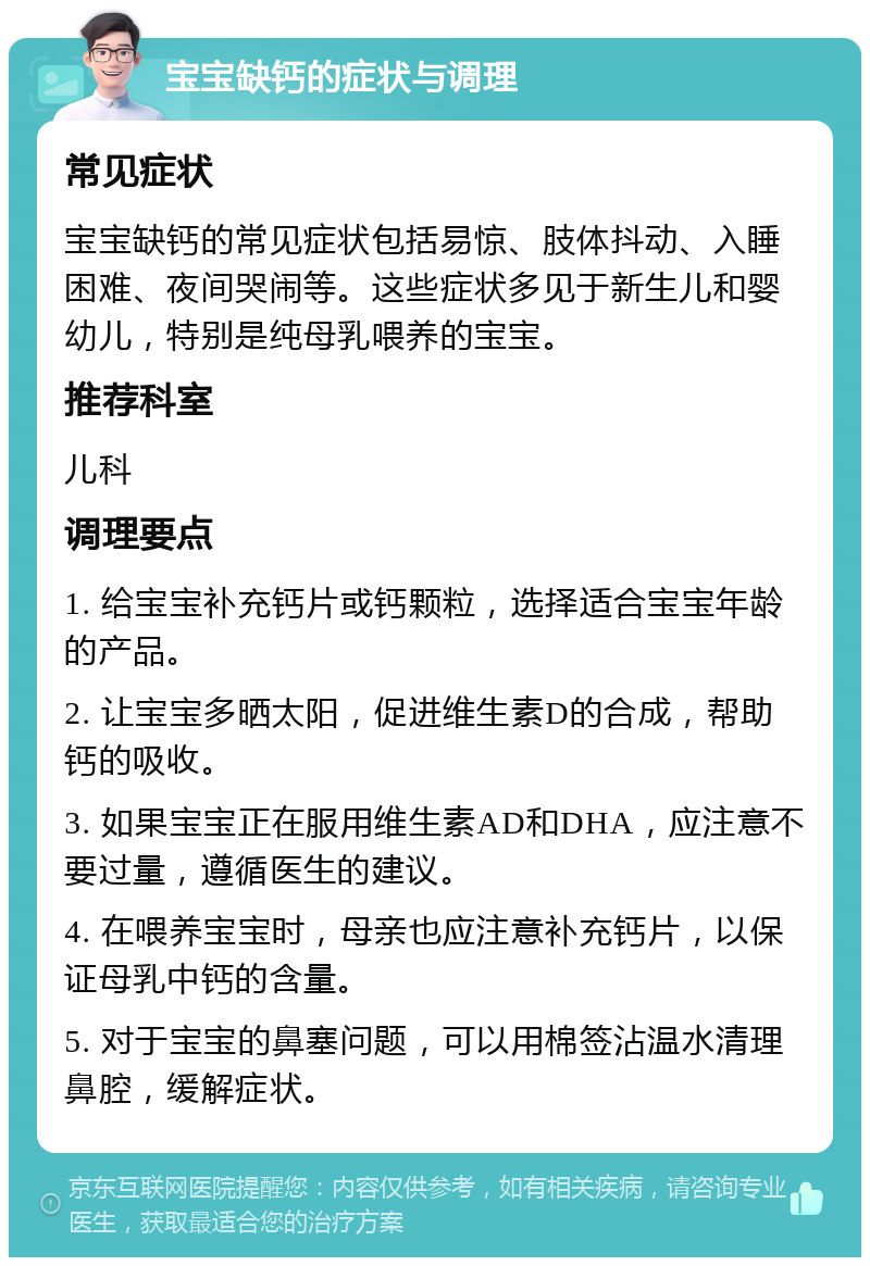 宝宝缺钙的症状与调理 常见症状 宝宝缺钙的常见症状包括易惊、肢体抖动、入睡困难、夜间哭闹等。这些症状多见于新生儿和婴幼儿，特别是纯母乳喂养的宝宝。 推荐科室 儿科 调理要点 1. 给宝宝补充钙片或钙颗粒，选择适合宝宝年龄的产品。 2. 让宝宝多晒太阳，促进维生素D的合成，帮助钙的吸收。 3. 如果宝宝正在服用维生素AD和DHA，应注意不要过量，遵循医生的建议。 4. 在喂养宝宝时，母亲也应注意补充钙片，以保证母乳中钙的含量。 5. 对于宝宝的鼻塞问题，可以用棉签沾温水清理鼻腔，缓解症状。