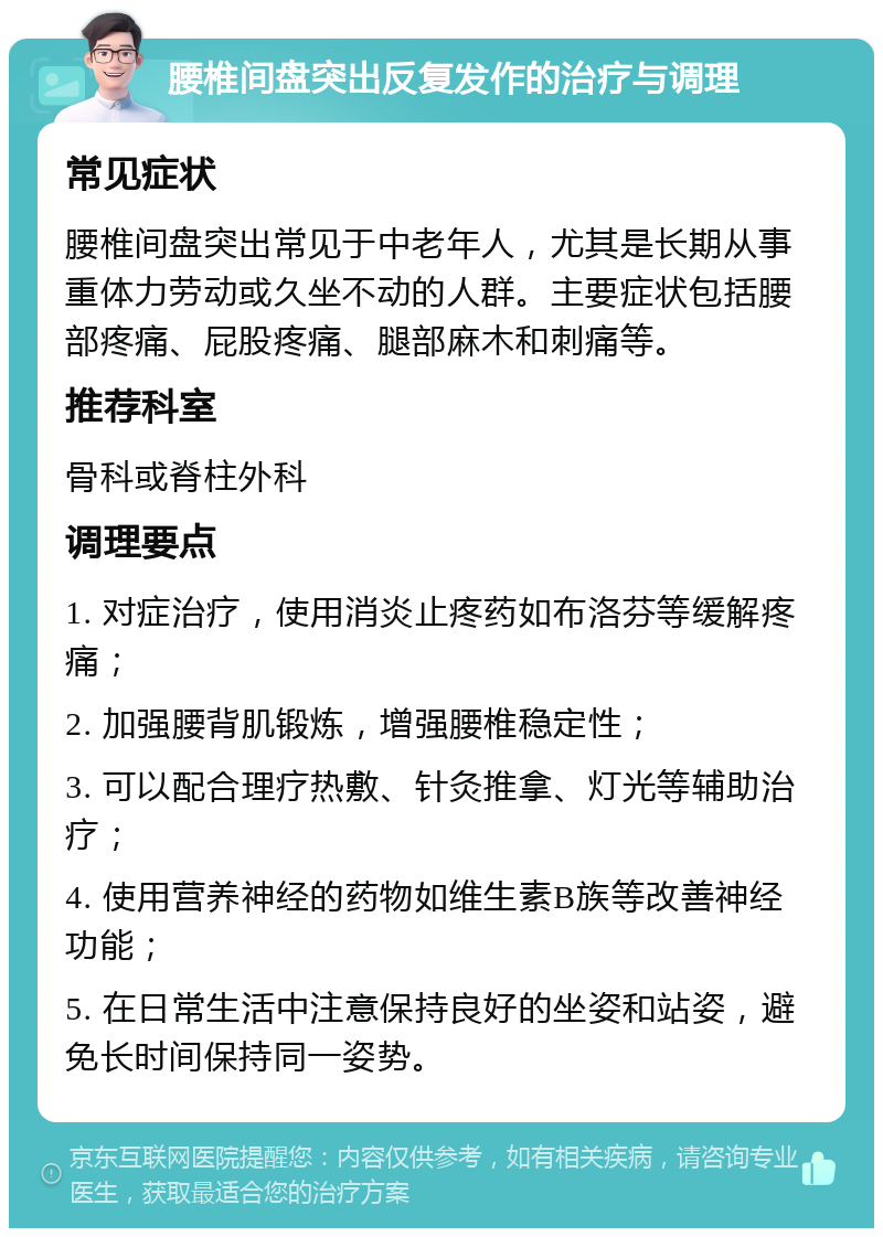 腰椎间盘突出反复发作的治疗与调理 常见症状 腰椎间盘突出常见于中老年人，尤其是长期从事重体力劳动或久坐不动的人群。主要症状包括腰部疼痛、屁股疼痛、腿部麻木和刺痛等。 推荐科室 骨科或脊柱外科 调理要点 1. 对症治疗，使用消炎止疼药如布洛芬等缓解疼痛； 2. 加强腰背肌锻炼，增强腰椎稳定性； 3. 可以配合理疗热敷、针灸推拿、灯光等辅助治疗； 4. 使用营养神经的药物如维生素B族等改善神经功能； 5. 在日常生活中注意保持良好的坐姿和站姿，避免长时间保持同一姿势。