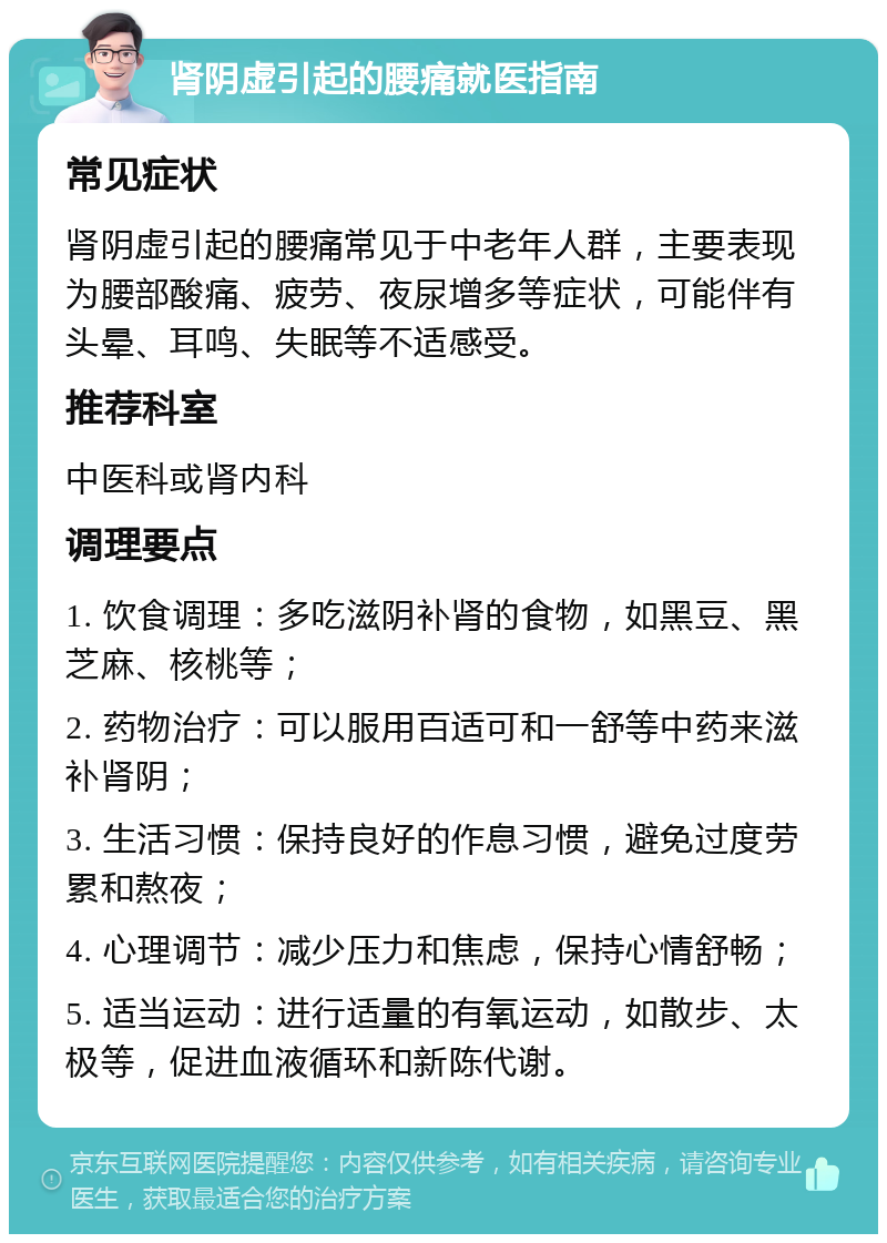 肾阴虚引起的腰痛就医指南 常见症状 肾阴虚引起的腰痛常见于中老年人群，主要表现为腰部酸痛、疲劳、夜尿增多等症状，可能伴有头晕、耳鸣、失眠等不适感受。 推荐科室 中医科或肾内科 调理要点 1. 饮食调理：多吃滋阴补肾的食物，如黑豆、黑芝麻、核桃等； 2. 药物治疗：可以服用百适可和一舒等中药来滋补肾阴； 3. 生活习惯：保持良好的作息习惯，避免过度劳累和熬夜； 4. 心理调节：减少压力和焦虑，保持心情舒畅； 5. 适当运动：进行适量的有氧运动，如散步、太极等，促进血液循环和新陈代谢。